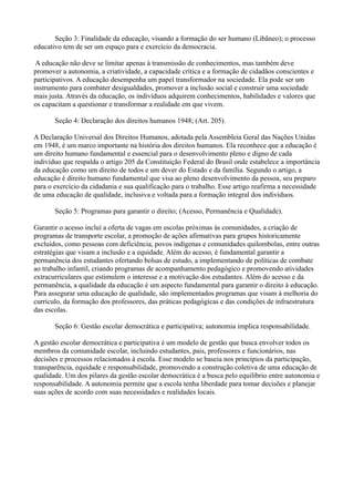 Seção 3: Finalidade da educação, visando a formação do ser humano (Libãneo); o processo
educativo tem de ser um espaço para e exercício da democracia.
A educação não deve se limitar apenas à transmissão de conhecimentos, mas também deve
promover a autonomia, a criatividade, a capacidade crítica e a formação de cidadãos conscientes e
participativos. A educação desempenha um papel transformador na sociedade. Ela pode ser um
instrumento para combater desigualdades, promover a inclusão social e construir uma sociedade
mais justa. Através da educação, os indivíduos adquirem conhecimentos, habilidades e valores que
os capacitam a questionar e transformar a realidade em que vivem.
Seção 4: Declaração dos direitos humanos 1948; (Art. 205).
A Declaração Universal dos Direitos Humanos, adotada pela Assembleia Geral das Nações Unidas
em 1948, é um marco importante na história dos direitos humanos. Ela reconhece que a educação é
um direito humano fundamental e essencial para o desenvolvimento pleno e digno de cada
indivíduo que respalda o artigo 205 da Constituição Federal do Brasil onde estabelece a importância
da educação como um direito de todos e um dever do Estado e da família. Segundo o artigo, a
educação é direito humano fundamental que visa ao pleno desenvolvimento da pessoa, seu preparo
para o exercício da cidadania e sua qualificação para o trabalho. Esse artigo reafirma a necessidade
de uma educação de qualidade, inclusiva e voltada para a formação integral dos indivíduos.
Seção 5: Programas para garantir o direito; (Acesso, Permanência e Qualidade).
Garantir o acesso incluí a oferta de vagas em escolas próximas às comunidades, a criação de
programas de transporte escolar, a promoção de ações afirmativas para grupos historicamente
excluídos, como pessoas com deficiência, povos indígenas e comunidades quilombolas, entre outras
estratégias que visam a inclusão e a equidade. Além do acesso, é fundamental garantir a
permanência dos estudantes ofertando bolsas de estudo, a implementando de políticas de combate
ao trabalho infantil, criando programas de acompanhamento pedagógico e promovendo atividades
extracurriculares que estimulem o interesse e a motivação dos estudantes. Além do acesso e da
permanência, a qualidade da educação é um aspecto fundamental para garantir o direito à educação.
Para assegurar uma educação de qualidade, são implementados programas que visam à melhoria do
currículo, da formação dos professores, das práticas pedagógicas e das condições de infraestrutura
das escolas.
Seção 6: Gestão escolar democrática e participativa; autonomia implica responsabilidade.
A gestão escolar democrática e participativa é um modelo de gestão que busca envolver todos os
membros da comunidade escolar, incluindo estudantes, pais, professores e funcionários, nas
decisões e processos relacionados à escola. Esse modelo se baseia nos princípios da participação,
transparência, equidade e responsabilidade, promovendo a construção coletiva de uma educação de
qualidade. Um dos pilares da gestão escolar democrática é a busca pelo equilíbrio entre autonomia e
responsabilidade. A autonomia permite que a escola tenha liberdade para tomar decisões e planejar
suas ações de acordo com suas necessidades e realidades locais.
 