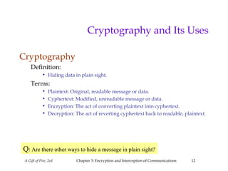 A Gift of Fire, 2ed Chapter 3: Encryption and Interception of Communications 12
Cryptography and Its Uses
Cryptography
Definition:
• Hiding data in plain sight.
Terms:
• Plaintext: Original, readable message or data.
• Cyphertext: Modified, unreadable message or data.
• Encryption: The act of converting plaintext into cyphertext.
• Decryption: The act of reverting cyphertext back to readable, plaintext.
Q: Are there other ways to hide a message in plain sight?
 