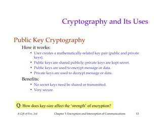 A Gift of Fire, 2ed Chapter 3: Encryption and Interception of Communications 13
Cryptography and Its Uses
Public Key Cryptography
How it works:
• User creates a mathematically-related key pair (public and private
keys).
• Public keys are shared publicly; private keys are kept secret.
• Public keys are used to encrypt message or data.
• Private keys are used to decrypt message or data.
Benefits:
• No secret keys need be shared or transmitted.
• Very secure.
Q: How does key-size affect the ‘strength’ of encryption?
 