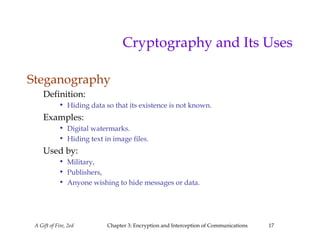 A Gift of Fire, 2ed Chapter 3: Encryption and Interception of Communications 17
Cryptography and Its Uses
Steganography
Definition:
• Hiding data so that its existence is not known.
Examples:
• Digital watermarks.
• Hiding text in image files.
Used by:
• Military,
• Publishers,
• Anyone wishing to hide messages or data.
 