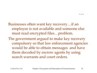 A Gift of Fire, 2ed Chapter 3: Encryption and Interception of Communications 21
…
Businesses often want key recovery…if an
employee is not available and someone else
must read encrypted files…problem.
The government argued to make key recovery
compulsory so that law enforcement agencies
would be able to obtain messages and have
them decoded by escrow agents by using
search warrants and court orders.
 