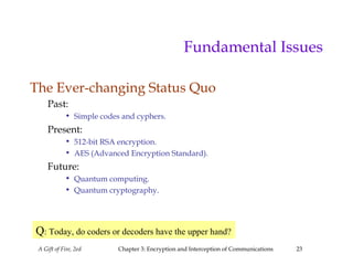 A Gift of Fire, 2ed Chapter 3: Encryption and Interception of Communications 23
Fundamental Issues
The Ever-changing Status Quo
Past:
• Simple codes and cyphers.
Present:
• 512-bit RSA encryption.
• AES (Advanced Encryption Standard).
Future:
• Quantum computing.
• Quantum cryptography.
Q: Today, do coders or decoders have the upper hand?
 