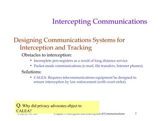 A Gift of Fire, 2ed Chapter 3: Encryption and Interception of Communications 7
Intercepting Communications
Designing Communications Systems for
Interception and Tracking
Obstacles to interception:
• Incomplete pen-registers as a result of long distance service.
• Packet-mode communications (e-mail, file transfers, Internet phones).
Solutions:
• CALEA: Requires telecommunications equipment be designed to
ensure interception by law enforcement (with court order).
Q: Why did privacy advocates object to
CALEA?
 