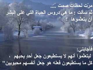 مرّت لحظات صمت   ....  ثم سألت  :  ما هي دروس الحياة التي على البشر أن يتعلّموها  ؟   فأجابني :    ليتعلّموا أنهم لا يستطيعون جَعل أحدٍٍ يحبهم  ، كل ما يستطيعون فعله هو جَعل أنفسهم محبوبين &quot;  