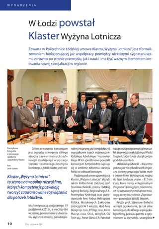 10
W Y D A R Z E N I A
Życie Uczelni nr 134
Celem utworzenia konsorcjum
jest potrzeba stworzenia silnego
ośrodka zaawansowanych tech-
nologii działającego w obszarze
szeroko rozumianego przemysłu
lotniczego. Łódzki Klaster jest swo-
nalnejinicjatywy,doktórejdołączyli
marszałkowie trzech województw:
łódzkiego, lubelskiego i mazowiec-
kiego.Wtensposóbnowopowstałe
konsorcjum bezpośrednio wpisuje
się w ambitne założenia rozwoju
Polski w sektorze lotniczym.
Podpisypodumowąpowołującą
klaster „Wyżyna Lotnicza” złożyli:
rektor Politechniki Łódzkiej prof.
Stanisław Bielecki, prezes Łódzkiej
AgencjiRozwojuRegionalnegoS.A.
Przemysław Andrzejak oraz przed-
stawiciele firm: Airbus Helicopters
Polska, Wojskowych Zakładów
Lotniczych Nr 1 w Łodzi, J&AS Aero
Designsp.zo.o.,BTOsp.zo.o.,Kerm
Plus sp. z o.o. S.K.A., WingFoX, GG
Techsp.j.,PonarSilesiaS.A.Patronat
nadprzedsięwzięciemobjąłmarsza-
łekWojewództwaŁódzkiegoWitold
Stępień, który także złożył podpis
pod dokumentem.
Marszałek podkreślił – Wklastrze
jestmiejscenietylkodlawielkichgra-
czy, chcemy przyciągać także małe
i średnie firmy. Wykorzystać można
do tego fundusze unijne. – 812 mln
Euro, które mamy w Regionalnym
ProgramieOperacyjnym,przeznaczo-
ne na wspieranie przedsiębiorczości,
stoją do wykorzystania. Zaprasza-
my – powiedziałWitold Stępień.
Rektor prof. Stanisław Bielecki
wyraził przekonanie, że tak silne
konsorcjum,doktóregoaspirująko-
lejne firmy, pozwala patrzeć z opty-
mizmem w przyszłość, szczególnie
W Łodzi powstał
KlasterWyżyna Lotnicza
Zawarta w Politechnice Łódzkiej umowa Klastra„Wyżyna Lotnicza” jest sformali-
zowaniem funkcjonującej już współpracy pomiędzy niektórymi sygnatariusza-
mi, zarówno po stronie przemysłu, jak i nauki i ma być ważnym elementem kre-
owania nowej specjalizacji w regionie.
Pamiątkowa
fotografia
z pierwszego
spotkania
uczestników Klastra
foto:
Jacek Szabela
„
Klaster „Wyżyna Lotnicza”
to szansa na wspólny rozwój firm,
których kompetencje pozwalają
tworzyć zaawansowane rozwiązania
dla potrzeb lotnictwa.
istą kontynuacją podpisanego 19
października 2015 r., a więc trzy dni
wcześniej,porozumieniaoutworze-
niu Wyżyny Lotniczej, ponadregio-
 