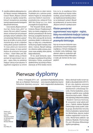 11
W Y D A R Z E N I A
Życie Uczelni nr 134
zpunktuwidzeniaulokowaniawŁo-
dzi fabryki montażu helikopterów
Caracal. Klaster „Wyżyna Lotnicza”
to szansa na wspólny rozwój firm,
których kompetencje pozwalają
tworzyćzaawansowanerozwiązania
dla potrzeb lotnictwa.
–Cośwnazwie„WyżynaLotnicza”
musi być. Znamy masę „dolin” na
świecie. Dla mnie „dolina” to pewien
obszar,naktórymjestsiećpowiązań
pomiędzy różnymi zakładami, które
cośwytwarzają.Natomiast„wyżyna”
łączy się nie tylko z tą siecią, ale jed-
nocześnie łączy się też z nadaniem
nowej jakości pewnym działaniom.
Ta nowa jakość jest tworzeniem
podstaw rozwoju, to nasza wartość
dodana do przemysłu lotniczego
w Polsce – mówił rektor prof. Bie-
lecki. – Głęboko wierzę, że Klaster
pomoże też wypromować nasz re-
gion – region, który ma wieloletnie
tradycje i sukcesy w tym obszarze. Te
wyjątkowe osiągnięcia są cenione
W dniu 13 listopada 2015 r. od-
było się na Wydziale Chemicznym
Politechniki Gdańskiej uroczyste
Pierwsze dyplomy
przez odbiorców na całym świecie.
Przykładem jest z sukcesem produ-
kowana Fregata J6, motoszybowiec
autorstwa łódzkich inżynierów –
przedsiębiorców, założycieli firmy
J&AS Aero Design sp. z o.o., która
przystąpiła do naszego klastra.
Prof. Krzysztof Jóźwik, dyrektor
Instytutu Maszyn Przepływowych,
który ma istotne osiągnięcia w ba-
daniach prowadzonych dla branży
lotniczej, szczególnie docenia to, że
firmy, które pracują dla tej branży
przestaną działać w oderwaniu od
tego, co robią inni, a nieunikniona
konkurencja będzie bardziej świa-
doma i twórcza. Wyraził nadzieję,
że w klastrze szybko zostaną utwo-
rzone nowe projekty, które później
będą realizowane.
Dr inż. Jacek Świniarski, repre-
zentującynaspotkaniufirmęAirbus
Helicopters Polska, przedstawił
działania firmy i jej rozwój w Polsce.
Zaznaczył, że firma bardzo mocno
liczy na to, że współpraca która
dawała dotychczas bardzo dobre
rezultaty, jeszcze bardziej zacieśni
sięibędziejeszczebardziejwidocz-
na na światowych rynkach. Wyraził
też przekonanie, że szumna nazwa
„Wyżyna Lotnicza”w praktyce prze-
„
Dziekan prof.
Jerzy L. Gębicki
gratuluje
ukończenia studiów
inż. Michałowi Kani.
W głębi prof.
Mirosław Milewski
foto:
Piotr Niklas, PG
posiedzenieRadyWydziałupoświę-
conewręczeniudyplomówinżynier-
skichimagisterskichabsolwentom,
którzy ukończyli studia na tym wy-
dzialewrokuakademickim2014/15.
W tym roku dyplomy wręczono
również inżynierom, pierwszym
absolwentom unikatowego kie-
runku Chemia budowlana, prowa-
dzonego wspólnie przez wydziały
chemicznetrzechuczelni–Politech-
nikiGdańskiej,PolitechnikiŁódzkiej
i Akademii Górniczo-Hutniczej.
W uroczystości wziął udział prof.
Jerzy L. Gębicki, dziekan Wydziału
Chemicznego naszej uczelni. Łódz-
ką grupę absolwentów kierunku
Chemia budowlana reprezentował
inż. Michał Kania, obecnie student
studiów magisterskich na tym kie-
runku. Michał Kania odebrał z rąk
dziekana Wydziału Chemicznego
PG, prof. Mirosława Milewskiego
dyplom pamiątkowy.
n
Klaster pomoże też
wypromować nasz region – region,
którymawieloletnietradycjeisukcesy
w obszarze szeroko rozumianego
przemysłu lotniczego.
łoży się na znaczne skrócenie czasu
poszukiwania nowych horyzontów
współpracy z firmami działającymi
w obrębie rynku łódzkiego. Jego
zdaniem ułatwi to studentom apli-
kowaniedobiuraAirbusHelicopters
w Łodzi, jak również do biur euro-
pejskich.
n Ewa Chojnacka
 