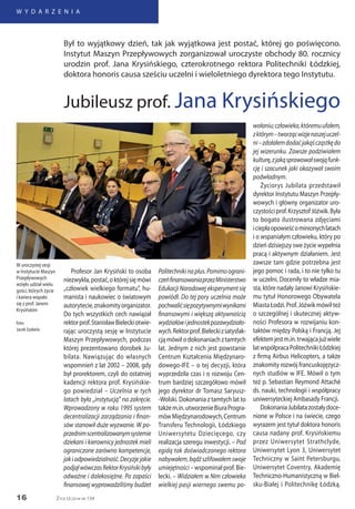 16
W Y D A R Z E N I A
Życie Uczelni nr 134
Profesor Jan Krysiński to osoba
niezwykła,postać,októrejsięmówi
„człowiek wielkiego formatu”, hu-
manista i naukowiec o światowym
autorytecie,znakomityorganizator.
Do tych wszystkich cech nawiązał
rektorprof.StanisławBieleckiotwie-
rając uroczystą sesję w Instytucie
Maszyn Przepływowych, podczas
której prezentowano dorobek Ju-
bilata. Nawiązując do własnych
wspomnień z lat 2002 – 2008, gdy
był prorektorem, czyli do ostatniej
kadencji rektora prof. Krysińskie-
go powiedział – Uczelnia w tych
latach była „instytucją” na zakręcie.
Wprowadzony w roku 1995 system
decentralizacji zarządzania i finan-
sów stanowił duże wyzwanie. W po-
przednimscentralizowanymsystemie
dziekani i kierownicy jednostek mieli
ograniczone zarówno kompetencje,
jakiodpowiedzialność.Decyzjejakie
podjąłwówczasRektorKrysińskibyły
odważne i dalekosiężne. Po zapaści
finansowej wyprowadziliśmy budżet
Politechnikinaplus.Pomimoograni-
czeńfinansowaniaprzezMinisterstwo
Edukacji Narodowej eksperyment się
powiódł. Do tej pory uczelnia może
pochwalićsiępozytywnymiwynikami
finansowymi i większą aktywnością
wydziałówijednostekpozawydziało-
wych.Rektorprof.Bieleckizsatysfak-
cją mówił o dokonaniach z tamtych
lat. Jednym z nich jest powstanie
Centrum Kształcenia Międzynaro-
dowego-IFE – o tej decyzji, która
wyprzedziła czas i o rozwoju Cen-
trum bardziej szczegółowo mówił
jego dyrektor dr Tomasz Saryusz-
-Wolski. Dokonania z tamtych lat to
takżem.in.utworzenieBiuraProgra-
mówMiędzynarodowych,Centrum
Transferu Technologii, Łódzkiego
Uniwersytetu Dziecięcego, czy
realizacja szeregu inwestycji. – Pod
egidą tak doświadczonego rektora
nabywałem,bądźszlifowałemswoje
umiejętności – wspominał prof. Bie-
lecki. – Widziałem w Nim człowieka
wielkiej pasji wiernego swemu po-
wołaniu;człowieka,któremuufałem,
zktórym–tworzącwizjenaszejuczel-
ni–zdołałemdodaćjakąścząstkędo
jej wizerunku. Zawsze podziwiałem
kulturę,zjakąsprawowałswojąfunk-
cję i szacunek jaki okazywał swoim
podwładnym.
Życiorys Jubilata przedstawił
dyrektor Instytutu Maszyn Przepły-
wowych i główny organizator uro-
czystościprof.KrzysztofJóźwik.Była
to bogato ilustrowana zdjęciami
iciepłaopowieśćominionychlatach
i o wspaniałym człowieku, który po
dzień dzisiejszy swe życie wypełnia
pracą i aktywnym działaniem. Jest
zawsze tam gdzie potrzebna jest
jego pomoc i rada, i to nie tylko tu
w uczelni. Doceniły to władze mia-
sta, które nadały Janowi Krysińskie-
mu tytuł Honorowego Obywatela
MiastaŁodzi.Prof.Jóźwikmówiłteż
o szczególnej i skutecznej aktyw-
ności Profesora w rozwijaniu kon-
taktów między Polską i Francją. Jej
efektemjestm.in.trwającajużwiele
latwspółpracaPolitechnikiŁódzkiej
z firmą Airbus Helicopters, a także
znakomity rozwój francuskojęzycz-
nych studiów w IFE. Mówił o tym
też p. Sebastian Reymond Attaché
ds. nauki, technologii i współpracy
uniwersyteckiej Ambasady Francji.
DokonaniaJubilatazostałydoce-
nione w Polsce i na świecie, czego
wyrazem jest tytuł doktora honoris
causa nadany prof. Krysińskiemu
przez Uniwersytet Strathclyde,
Uniwersytet Lyon 3, Uniwersytet
Techniczny w Saint Petersburgu,
Uniwersytet Coventry, Akademię
Techniczno-Humanistyczną w Biel-
sku-Białej i Politechnikę Łódzką.
Był to wyjątkowy dzień, tak jak wyjątkowa jest postać, której go poświęcono.
Instytut Maszyn Przepływowych zorganizował uroczyste obchody 80. rocznicy
urodzin prof. Jana Krysińskiego, czterokrotnego rektora Politechniki Łódzkiej,
doktora honoris causa sześciu uczelni i wieloletniego dyrektora tego Instytutu.
Jubileusz prof. Jana Krysińskiego
W uroczystej sesji
w Instytucie Maszyn
Przepływowych
wzięło udział wielu
gości, których życie
i kariera wiązało
się z prof. Janem
Krysińskim
foto:
Jacek Szabela
 