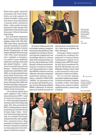 17
W Y D A R Z E N I A
Życie Uczelni nr 134
Wśród wielu nagród i odznaczeń
przyznanych prof. Janowi Krysiń-
skiemu jest order papieski „Pro
Ecclesia et Pontifice” nadany przez
Jana Pawła II, Krzyż Komandorski
z Gwiazdą Orderu Odrodzenia
Polski, a także wysokie francuskie
odznaczenia: Order Kawalera Palm
Akademickich,OrderKawaleraLegii
Honorowej i Oficerski Narodowy
Order Zasługi.
Prof. Jan Krysiński czterokrotnie
pełnił funkcję rektora Politechniki
Łódzkiej,wlatach1990-1996i2002-
2008. Jego talenty organizacyjne
ujawniły się jednak już wcześniej,
nie tylko jako dyrektora Instytutu
Maszyn Przepływowych, ale także
dziekana Wydziału Mechanicznego
(1987-1990). Swoim doświadcze-
niem i spokojem w rozwiązywa-
niu trudnych czasem problemów
szkolnictwa wyższego służył także
jako członek Prezydium – i jedno-
cześnie przewodniczący Komisji
Edukacji – Konferencji Rektorów
AkademickichSzkółPolskich(2002-
2008), czy też jako przewodniczący
Sekcji Uczelni Technicznych w Ra-
dzieGłównejSzkolnictwaWyższego
(1997-2000). W czasie ostatniej ka-
dencji rektorskiej (2005-2008) prof.
Krysińskizostałtakżewybranyprze-
wodniczącymKonferencjiRektorów
Polskich UczelniTechnicznych.
- Jak się później okazało był to
wybór wyjątkowo trafny. Profesor
zdynamizował prace KRPUT i nadał
im bardzo konstruktywny charak-
ter–takteczasywspominałpodczas
seminariumprof.AntoniTajduś,były
rektor AGH, który przewodniczył
KRPUTwkolejnejkadencji,obecnie
przewodniczący Centralnej Komisji
do Spraw Stopni i Tytułu – Osobo-
wość rektora Krysińskiego spowodo-
wała, że na obradach dominowała
serdecznaatmosfera,chęćwspółdzia-
łania i wzajemnej pomocy. Mogę
powiedzieć,żeodtegoczasuuczelnie
techniczne autentycznie zaczęły być
na czele pozytywnych zmian zacho-
dzących w szkolnictwie wyższym.
SeminariumJubileuszowemiało
teżcharakternaukowyinawiązywa-
łodoinżynierskiejdziałalności,która
przekładasięnawdrożenia.Doistot-
nych tego typu osiągnięć prof. Jana
Krysińskiego należą m.in. pierwszy
polski silnik turbospalinowego ma-
łej mocy, (był produkowany w WSK
Rzeszów),turbinowawiertarkaden-
tystyczna na łożyskach powietrz-
nych (była produkowana w Zakła-
dach MIFAM), turbinowe wrzeciona
szlifierskieiwiertarskienałożyskach
powietrznych (wdrożone do pro-
dukcji w zakładach PONAR-JOTES
i MIFAM), czy automatyczna linia
do ostrzenia igieł lekarskich pracu-
jąca na linii produkcyjnej zakładów
MIFAM w Milanówku. W ostatnich
latach prof. Krysiński pracował nad
wykorzystaniemenergiigeotermal-
nej, a także kieruje projektem dla
Airbus Helicopters.
Interesujące referaty związane
z tematyką prac naukowych pro-
wadzonych w Instytucie Maszyn
Przepływowych wygłosili: dr inż.
GrzegorzŻywicazIMPPANwGdań-
sku,prof.JanuszLewandowskizPo-
litechniki Warszawskiej oraz prof.
Władysław Kryłłowicz, który mówił
o epoce pionierskich maszyn prze-
pływowych w Politechnice Łódzkiej.
Prof. Jan Krysiński dziękując
uczestnikomspotkaniapowiedział–
Los był dla mnie łaskawy. Szczęśliwie
się ożeniłem, miałem i mam bardzo
ciekawą pracę, szczęście w doborze
współpracowników, a zdrowie nadal
mi dopisuje.
Wieczorną Galę
prowadził prof.
Krzysztof Jóźwik.
Życzenia składa
rektor prof.
Stanisław Bielecki.
foto:
Jacek Szabela
Jubilat prof. Jan
Krysiński z małżonką
dr Haliną Krysińską
byli wzruszeni
uroczystością
foto: Jacek Szabela
 c.d. na str. 18
 