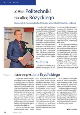 18
W Y D A R Z E N I A
Życie Uczelni nr 134
Druga część seminarium jubi-
leuszowego odbyła się wieczorem
w pięknych wnętrzach Pałacu Po-
znańskich.Prowadzącytęuroczystą
galę prof. Krzysztof Jóźwik długo
witał znamienite postaci reprezen-
tująceświatnauki,kulturyipolityki.
Na wszystkich gości czekał zaś miły
prezent, najnowsza książka prof.
Jana Krysińskiego zatytułowana
„Wspominając…”. Część tej auto-
biografii opowiedział sam autor,
pozostawiającsłuchaczyzuczuciem
niedosytuzachęcającymdoszybkie-
go sięgnięcia po tę lekturę.
Prof. Jan Krysiński jest także
powszechnienie znany z zamiło-
 c.d. ze str. 17
wania do muzyki. Przed 23 laty
zainicjował w uczelni koncerty
„Muzyka na Politechnice”, których
odbyłosięjużponad550.Szczegól-
ną niespodzianką przygotowaną
dla Jubilata był koncert muzyki
poważnej, piosenki francuskiej
iniezapomnianychprzebojówzKa-
baretuStarszychPanów.Towłaśnie
do muzyki jednego z nich („Kaziu,
zakochaj się”) odśpiewano prof.
Janowi Krysińskiemu miłe, ciepłe
i okraszone dowcipem życzenia.
Na ich dalszy ciąg, na osobiste
wspomnienia związane z Jubila-
tem był czas w trakcie uroczystego
bankietu.
Był to z pewnością dzień pełen
wrażeń dla Jubilata oraz Jego mał-
żonki dr Haliny Krysińskiej, ale też
pełen wzruszeń dla kilkuset osób,
które uczestniczyły w tym święcie.
Wyjątkowejoprawieuroczystości
pomogłowsparciefinansoweudzie-
lone organizatorom przez Politech-
nikę Łódzką, Wydział Mechaniczny,
Centrum Kształcenia Międzynaro-
dowego, Veolię, Ambasadę Francji
wPolsce,któratakżebyłaPatronem
HonorowymobchodóworazKonsu-
lat honorowy Francji w Łodzi.
n Ewa Chojnacka
Jubileusz prof. Jana Krysińskiego
1 września 2007 roku. Początek
nowegorokuszkolnego.Wbudynku
Instytutu Architektury i Urbanistyki
PŁ inauguruje pracę Publiczne Li-
ceumOgólnokształcącePolitechniki
Łódzkiej – nowa, niezwykła na edu-
kacyjnej mapie Łodzi, akademicka
szkołaśredniapowstałazinicjatywy
ówczesnego rektora Politechniki
Łódzkiej – prof. Jana Krysińskiego.
Społeczność LOPŁ tworzą: 78 ucz-
niów(trzyklasypierwsze)inieliczne
grono nauczycieli – entuzjastów,
którzy – jak dyrektor szkoły Tomasz
P. Kozera – wierzą, że zapisują wła-
śnie nową kartę historii łódzkiej
oświaty.
Osiem lat później
14października2015roku.Wwy-
remontowanym budynku po daw-
Z Alei Politechniki
na ulicę Różyckiego
Rozpoczął się nowy rozdział w historii Zespołu Szkół Politechniki Łódzkiej
„
Dyrektor
Tomasz P. Kozera
ma jeszcze wiele
marzeń związanych
z Zespołem Szkół
PŁ
foto:
Jacek Szabela
nymCentrumKształceniaUstawicz-
nego przy ulicy Różyckiego 5 ma
miejsce oficjalna inauguracja pracy
Zespołu Szkół Politechniki Łódzkiej
w nowej siedzibie. To ważne wyda-
rzeniewżyciuszkoły,któranietylko
zmieniła nazwę i miejsce. Jesteśmy
już na stałe wpisani w edukacyjną
ofertę miasta.
W czasie tych ośmiu lat wiele się
zmieniło. Mamy 9 klas liceum i 5
klasgimnazjum,szkołęukończyło6
rocznikówabsolwentów–znakomi-
tych studentów, przede wszystkim
Politechniki Łódzkiej, ale i innych
prestiżowychuczelniwPolsceipoza
jej granicami. Zajmujemy wysoką
pozycję w rankingach łódzkich
szkół średnich i 2. miejsce w ogól-
nopolskim rankingu Perspektyw
STEM. Mamy znakomite wyniki
egzaminówmaturalnych,odnosimy
 
