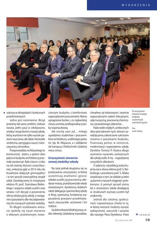 19
W Y D A R Z E N I A
Życie Uczelni nr 134
 c.d. na str. 20
sukcesywolimpiadachikonkursach
przedmiotowych.
Jedno jest niezmienne. Wciąż
jesteśmy tak samo ambitni, ciekawi
świata, pełni pasji w zdobywaniu
wiedzyiwciążdumniznaszejszkoły,
którą wyróżnia nie tylko wysoki po-
ziomnauczania,aletakżeniezwykle
serdeczna,sprzyjającanauceitwór-
czej pracy atmosfera.
PrzeprowadzkanaRóżyckiegoto
konieczność. Jedno, a potem dwa
piętrawbudynkuarchitekturyprze-
staływystarczać.Byłociasnoizroku
narokciaśniej,tłocznoicoraztłocz-
niej, zwłaszcza gdy w 2013 roku do
licealistów dołączyli gimnazjaliści
i w ten sposób stworzyliśmy zespół
szkół. Zawdzięczamy to inicjatywie
rektora PŁ prof. Stanisława Bielec-
kiego i wsparciu władz uczelni oraz
senatu i ich decyzji o poszerzeniu
ofertyedukacyjnejszkoły,anastęp-
nieopozyskaniudlaniejodpowied-
niej do rosnących potrzeb siedziby.
Po długim oczekiwaniu wresz-
cie spełniły się nasze marzenia
o własnym, przestronnym, nowo-
czesnym budynku z komfortowo
wyposażonymipracowniami.Mamy
upragnione boisko i, co najbardziej
cieszyuczniów,profesjonalnąścian-
kę wspinaczkową.
Ale trochę nam żal… miłego
sąsiedztwa studentów i pracowni-
kówarchitektury,urokliwegoparku
im. bp. M. Klepacza, a i oddalenie
od kampusu Politechniki Łódzkiej
nieco smuci.
Uroczystość otwarcia
nowej siedziby szkoły
Na razie jednak skupiamy się na
przeżywaniu uroczystości, w której
uczestniczą znamienici goście:
władzeuczelni,jejpracownicy,wło-
darzemiasta,przedstawicielewładz
oświatowych, dyrektorzy łódzkich
szkół,delegacjazpartnerskiejszkoły
w Rosji, sponsorzy, fundatorzy wy-
posażenia pracowni przedmioto-
wych, nauczyciele, uczniowie i ich
rodzice.
Sądziennikarzelokalnejprasy,ra-
diaitelewizji.Udzielamywywiadów,
chwalimy się kolorowymi, świetnie
wyposażonymi salami lekcyjnymi,
saląmuzyczną,pracowniąchemicz-
ną z prawdziwego zdarzenia…
Padawieleciepłych,serdecznych
słów pod adresem tych, którym za-
wdzięczamy zakończone sukcesem
starania o pozyskanie budynku,
finansową pomoc w remoncie,
modernizacji i wyposażeniu szkoły.
Dyrektor Tomasz P. Kozera długo
wymienia nazwiska zasłużonych
dlaszkołyosób.Amy–nagradzamy
wszystkich oklaskami.
Z radością i satysfakcją wsłuchu-
jemysięwsłowarektoraprof.S.Bie-
leckiego i prorektora prof. S. Wiaka
świadcząceotym,żewładzeuczelni
sądumneznaszychosiągnięćiprze-
konane, iż pomysł sprzed ośmiu
lat o utworzeniu szkoły działającej
w strukturach wyższej uczelni był
znakomity.
Jednak dla szkolnej społecz-
ności najważniejsza chwila to ta,
w której wreszcie możemy wyrazić
wdzięczność, szacunek i uznanie
dla naszego Pana Dyrektora. Przez
W uroczystości
otwarcia nowego
budynku
uczestniczyli
znamienici goście
foto:
Jacek Szabela
„
 