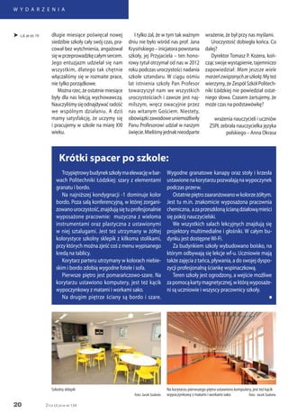 20
W Y D A R Z E N I A
Życie Uczelni nr 134
 c.d. ze str. 19
Krótki spacer po szkole:
Trzypiętrowybudynekszkołymaelewacjęwbar-
wach Politechniki Łódzkiej: szary z elementami
granatu i bordo.
Na najniższej kondygnacji -1 dominuje kolor
bordo. Poza salą konferencyjną, w której zorgani-
zowanouroczystość,znajdująsiętuprofesjonalnie
wyposażone pracownie: muzyczna z wieloma
instrumentami oraz plastyczna z ustawionymi
w niej sztalugami. Jest też utrzymany w żółtej
kolorystyce szkolny sklepik z kilkoma stolikami,
przy których można zjeść coś z menu wypisanego
kredą na tablicy.
Korytarz parteru utrzymany w kolorach niebie-
skim i bordo zdobią wygodne fotele i sofa.
Pierwsze piętro jest pomarańczowo-szare. Na
korytarzu ustawiono komputery, jest też kącik
wypoczynkowy z matami i workami sako.
Na drugim piętrze ściany są bordo i szare.
Wygodne granatowe kanapy oraz stoły i krzesła
ustawionenakorytarzupozwalająnawypoczynek
podczas przerw.
Ostatniepiętrozaaranżowanowkolorzeżółtym.
Jest tu m.in. znakomicie wyposażona pracownia
chemiczna, azaprzeszklonąścianądziałowąmieści
się pokój nauczycielski.
We wszystkich salach lekcyjnych znajdują się
projektory multimedialne i głośniki. W całym bu-
dynku jest dostępneWi-Fi.
Za budynkiem szkoły wybudowano boisko, na
którym odbywają się lekcje wf-u. Uczniowie mają
także zajęcia z tańca, pływania, a do swojej dyspo-
zycji profesjonalną ściankę wspinaczkową.
Teren szkoły jest ogrodzony, a wejście możliwe
zapomocąkartymagnetycznej,wktórąwyposaże-
ni są uczniowie i wszyscy pracownicy szkoły.
n
Na korytarzu pierwszego piętra ustawiono komputery, jest też kącik
wypoczynkowy z matami i workami sako foto: Jacek Szabela
Szkolny sklepik
foto: Jacek Szabela
długie miesiące poświęcał nowej
siedzibie szkoły cały swój czas, pra-
cował bez wytchnienia, angażował
sięwprzeprowadzkęcałymsercem.
Jego entuzjazm udzielał się nam
wszystkim, dlatego tak chętnie
włączaliśmy się w rozmaite prace,
nie tylko porządkowe.
Możnarzec,żeostatniemiesiące
były dla nas lekcją wychowawczą.
Nauczyliśmysięodnajdywaćradość
we wspólnym działaniu. A dziś
mamy satysfakcję, że uczymy się
i pracujemy w szkole na miarę XXI
wieku.
I tylko żal, że w tym tak ważnym
dniu nie było wśród nas prof. Jana
Krysińskiego – inicjatora powstania
szkoły, jej Przyjaciela – ten hono-
rowy tytuł otrzymał od nas w 2012
roku podczas uroczystości nadania
szkole sztandaru. W ciągu ośmiu
lat istnienia szkoły Pan Profesor
towarzyszył nam we wszystkich
uroczystościach i zawsze jest naj-
milszym, wręcz owacyjnie przez
nas witanym Gościem. Niestety,
obowiązkizawodoweuniemożliwiły
Panu Profesorowi udział w naszym
święcie.Mieliśmyjednaknieodparte
wrażenie, że był przy nas myślami.
Uroczystość dobiegła końca. Co
dalej?
Dyrektor Tomasz P. Kozera, koń-
czącswojewystąpienie,tajemniczo
zapowiedział: Mam jeszcze wiele
marzeńzwiązanychzeszkołą.Myteż
wierzymy, że Zespół Szkół Politech-
niki Łódzkiej nie powiedział ostat-
niego słowa. Czasem żartujemy, że
może czas na podstawówkę?
wrażenia nauczycieli i uczniów
ZSPŁ zebrała nauczycielka języka
polskiego – Anna Okrasa
 