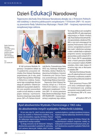 22
W Y D A R Z E N I A
Życie Uczelni nr 134
W tym roku mija 50.,„złota” rocznica ukończenia
przez nas studiów w Politechnice Łódzkiej. Z tej
okazji ufundowaliśmy nagrodę „Pół Wieku Później”
dla najlepszego tegorocznego absolwenta studiów
magisterskich naszego wydziału.
Tą drogą zwracamy się do Koleżanek i Kolegów,
absolwentów pozostałych wydziałów PŁ, obchodzą-
cych zarówno obecną jak i kolejne „złote” rocznice
uzyskania dyplomu, o podjęcie podobnej inicjatywy
wsparcia nagrodą najlepszego absolwenta swojego
wydziału.
Tym sposobem nagroda „Pół Wieku Później” dla
najzdolniejszych młodych magistrów, stałaby się
tradycyjnym wyróżnieniem fundowanym przez„zło-
tych”absolwentówwszystkichwydziałówPolitechniki
Łódzkiej.
Apel absolwentów Wydziału Chemicznego z 1965 roku
do absolwentów innych wydziałów Politechniki Łódzkiej
W Sali Lustrzanej Wydziału Or-
ganizacji i Zarządzania odbyła się
13 października uroczystość ob-
chodów Dnia Edukacji Narodowej
zorganizowana, jak co roku, przez
Związek Nauczycielstwa Polskiego
w Politechnice Łódzkiej. Święto-
wanie tego szczególnego dnia jest
okazją do spotkania i złożenia po-
dziękowańnauczycielomakademic-
kim oraz wszystkim pracownikom
uczelni za trud włożony w szeroko
pojęte: edukację i wychowanie.
Życzeniazokazjitegoświętazłożyli:
prezes ZNP w PŁ Barbara Kościel-
niak-Mucha, Przewodnicząca Rady
OPZZ woj. łódzkiego Magdalena
Michalska, dziekan Wydziału Bu-
downictwa Architektury i Inżynierii
Środowiska prof. Dariusz Gawin
oraz przewodniczący Samorządu
Studenckiego Mateusz Gawroński.
Tegoroczny Dzień Edukacji Na-
rodowej zbiegł się z 70-leciem
Politechniki Łódzkiej i z dwoma
jubileuszami związkowymi: 110-le-
ciem ZNP i 10. rocznicą powstania
Rady SzkolnictwaWyższego i Nauki
ZNP(RSzWiNZNP)–krajowejrepre-
zentacji związkowej tego sektora.
Ten drugi jubileusz jest szczególnie
ważnydlaZNPwPŁ,jakoorganizacji
odgrywającej w Radzie wiodącą
rolę.PrezesBarbaraKościelniak-Mu-
chaopowiedziałaodziałaniachRSz-
WiN, w tym tych zmierzających do
poprawy finansowania nauki oraz
wzrostu wynagradzania pracowni-
ków nauki i szkolnictwa wyższego,
a także o udziale Rady w rządowym
programie wzrostu wynagrodzeń
pracownikówuczelniwlatach2013-
2015. Prezes ZNP PŁ opowiedziała
także o historii powstania RSzWiN
oraz o uroczystym nadaniu RSzWiN
sztandaru, które miało miejsce 25
września tego roku w Warszawie
w siedzibie ZNP.
Obchody Dnia Edukacji Narodo-
wej w PŁ zakończył koncert muzyki
kameralnej w wykonaniu znakomi-
tegokwartetuprofesorówakademii
muzycznych.
Skrót prezentacji Prezesa ZNP
w PŁ (wraz z unikatowymi zdjęcia-
mi i komentarzem) oraz przebieg
uroczystościmożnaznaleźćnastro-
nie internetowej ZNP w PŁ: www.
znp.p.lodz.pl.
n Prezydium ZNP w PŁ
Dzień Edukacji Narodowej
Tegoroczne obchody Dnia Edukacji Narodowej zbiegły się z 70-leciem Politech-
niki Łódzkiej i z dwoma jubileuszami związkowymi: 110-leciem ZNP i 10. roczni-
cą powstania Rady Szkolnictwa Wyższego i Nauki ZNP – krajowej reprezentacji
związkowej tego sektora.
Radzie Szkolnictwa
Wyższego
i Nauki ZNP nadano
uroczyście we
wrześniu sztandar.
Na zdj. prezes
ZNP w PŁ Barbara
Kościelniak-Mucha
foto:
arch. RSzWiN ZNP
 
