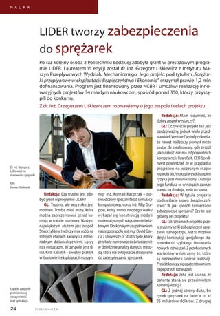 24
N A U K A
Życie Uczelni nr 134
Redakcja: Czy trudno jest zdo-
być grant w programie LIDER?
GL: Trudno, ale wszystko jest
możliwe. Trzeba mieć atuty, które
można zaprezentować przed ko-
misją w trakcie rozmowy. Naszym
największym atutem jest zespół.
Stworzyliśmy twórczy mix osób na
różnych etapach kariery i z różno-
rodnym doświadczeniem. Łączy
nas entuzjazm. W zespole jest dr
inż. Kirill Kabalyk – świetny praktyk
w budowie i eksploatacji maszyn,
LIDER tworzy zabezpieczenia
do sprężarek
Po raz kolejny osoba z Politechniki Łódzkiej zdobyła grant w prestiżowym progra-
mie LIDER. Laureatem VI edycji został dr inż. Grzegorz Liśkiewicz z Instytutu Ma-
szyn Przepływowych Wydziału Mechanicznego. Jego projekt pod tytułem„Sprężar-
ki przepływowe w eksploatacji: Bezpieczeństwo i Ekonomia” otrzymał prawie 1,2 mln
dofinansowania. Program jest finansowany przez NCBR i umożliwi realizację inno-
wacyjnych projektów 34 młodym naukowcom, spośród ponad 350, którzy przystą-
pili do konkursu.
Z dr. inż. Grzegorzem Liśkiewiczem rozmawiamy o jego zespole i celach projektu.
mgr inż. Konrad Kacprzak – do-
świadczonyspecjalistaodsymulacji
komputerowych oraz inż. Filip Gra-
pow, który mimo młodego wieku
wykazał się konstrukcją modeli
matematycznychnapoziomieświa-
towym.Doskonałymuzupełnieniem
naszegozespołujestmgrDavidGar-
ciazUniversityofStrathclyde,który
przekażenamswojedoświadczenie
w dziedzinie analizy danych, meto-
dą,któraniebyłajeszczestosowana
do zabezpieczania sprężarek.
Redakcja: Mam rozumieć, że
dobry zespół wystarczy?
GL: Oczywiście projekt też jest
bardzo ważny, jednak wielu przed-
stawicieliVentureCapitalpodkreśla,
że nawet najlepszy pomysł może
zostać źle zrealizowany, gdy zespół
jako całość nie ma odpowiednich
kompetencji. Ryan Feit, CEO SeedI-
nvest powiedział, że w przypadku
projektów na wczesnym etapie
rozwojutechnologiiwysokistopień
ryzyka jest nieunikniony. Dlatego
jego fundusz w wyścigach zawsze
stawia na dżokeja, a nie na konia.
Redakcja: W tytule projektu
podkreślacie słowo „bezpieczeń-
stwo”. W jaki sposób zamierzacie
zabezpieczać sprężarki? Czy to jest
główny cel projektu?
GL:Tak.Wramachprojektuprze-
testujemy setki zabezpieczeń sprę-
żarekróżnegotypu.Jesttomożliwe
dzięki konstrukcji specjalnego sta-
nowiska do szybkiego testowania
nowychrozwiązań.Zprzebadanych
wariantów wybierzemy te, które
są niezawodne i tanie w realizacji.
Projektkończysięopatentowaniem
najlepszych rozwiązań.
Redakcja: Jaka jest szansa, że
patenty staną się przedmiotem
komercjalizacji?
GL: Z jednej strony duża, bo
rynek sprężarek na świecie to aż
25 miliardów dolarów. Z drugiej
Łopatki sprężarki
promieniowej:
rzeczywistość
oraz symulacja.
Dr inż. Grzegorz
Liśkiewicz na
stanowisku sprężarki
foto:
Damian Obidowski
 