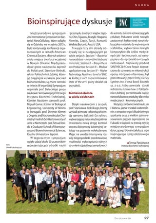 27
N A U K A
Życie Uczelni nr 134
Międzynarodowe sympozjum
2ndInternationalSymposiumonBac-
terial NanoCellulose, które odbyło
się w Gdańsku we wrześniu 2015 r.
było kontynuacją konferencji orga-
nizowanych w ramach American
ChemicalSociety,zktórychostatnia
miała miejsce dwa lata wcześniej
w Nowym Orleanie. Międzynaro-
dowe grono naukowców zaprosił
do Polski prof. Stanisław Bielecki,
rektor Politechniki Łódzkiej, które-
go osiągnięcia w zakresie prac nad
bionanocelulozą są znane szeroko
wświecie.WorganizacjiSympozjum
wspierała prof. Bieleckiego grupa
naukowazkierowanegoprzezniego
Instytutu Biochemii Technicznej.
Komitet Naukowy stanowili: prof.
Miguel Gama z Center of Biological
Engineering, University of Minho
w Portugalii, prof. Dietmar Klemm
zOrganicandMacromolecularChe-
mistryFriedrichSchillerUniversityof
JenawNiemczech,prof.TetsuoKon-
do z Graduate School of Bioresour-
cesandBioenvironmentalSciences,
Kyushu University w Japonii.
W tegorocznym sympozjum
wzięło udział około 90 uczestników
reprezentujących ośrodki nauki
i przemysłu z różnych krajów: Japo-
nii,Chin,Tajwanu,Brazylii,Hiszpanii,
Niemiec, Czech, Turcji, Rumunii,
Wielkiej Brytanii, Austrii, USA.
Trwające trzy dni obrady od-
bywały się w następujących po
sobie sesjach: Session I –Bacterial
nanocelulose – innovative biobased
materials; Session II – Biosynthesis
ans Production; Session III – Medical
application oraz Session IV – Higher
Technology Readiness Level of BNC.
W każdej z nich zaprezentowano
state of the art i plany działań na
przyszłość.
BioNanoCeluloza
w wielu odsłonach
Dzięki naukowcom z zespołu
prof. Stanisława Bieleckiego, którzy
uzyskalipierwszącałkowitąsekwen-
cję genomu bakterii Ga xylinus,
wytwarzającejnaturalnybiopolimer
otworzono nową drogę kontroli
procesu biosyntezy bakteryjnej ce-
lulozy na poziomie molekularnym.
Mając na uwadze intensywny roz-
wój biogospodarki przedstawiono
możliwości wykorzystania różnych
strumieniodpadówprzemysłowych
dowzrostubakteriiwytwarzających
celulozę. Pokazano wiele nowych
zastosowań bakteryjnej nanocelu-
lozy jako materiału do wytwarzania
scafoldów, wytwarzania nowych
kompozytów dla celów medycz-
nych jak i technicznych, od nano-
papieru do optoelektronicznych
zastosowań. Najnowszy produkt
SYNTHECELDura Repair dopusz-
czony do używania w rekonstrukcji
opony mózgowo-rdzeniowej był
prezentowany przez firmę DePuy
Synthes Inc. Firma Bowil Biotech
sp. z o.o., która powstała dzięki
wdrożeniu know-how z Politech-
niki Łódzkiej prezentowała swoje
nanocelulozoweproduktydlacelów
medycznych i kosmetycznych.
Wszyscy,zarównoświatnaukijak
i biznesu jasno wyrażali zadowole-
nie z owoców tego kilkudniowego
spotkania oraz z wielkim zaintere-
sowaniem przyjęli zaproszenie do
Fukuoki w Japonii na trzecią edycję
międzynarodowego sympozjum
dotyczącegobionanocelulozy,tego
inspirującego i przyszłościowego
materiału.
n Teresa Pankiewicz
Instytut BiochemiiTechnicznej
Bioinspirujące dyskusje
foto:
Marek Kołodziejczyk
 