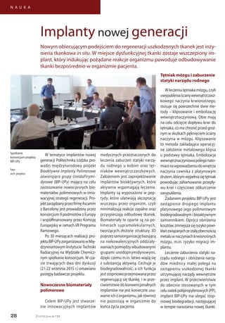 28
N A U K A
Życie Uczelni nr 134
W tematyce implantów nowej
generacji Politechnika Łódzka pro-
wadzi międzynarodowy projekt
Bioaktywne Implanty Polimerowe
zawierające grupy UreidoPirymi-
dynowe (BIP-UPy) mający na celu
zastosowanie nowoczesnych bio-
materiałów polimerowych w inno-
wacyjnej strategii regeneracji. Pro-
jektzarządzanyprzezfirmęAscamm
z Barcelony jest prowadzony przez
konsorcjum 9 podmiotów z Europy
i współfinansowany przez Komisję
Europejską w ramach VII Programu
Ramowego.
Po 30 miesiącach realizacji pro-
jektuBIP-UPyzorganizowanowMię-
dzyresortowym Instytucie Techniki
Radiacyjnej na Wydziale Chemicz-
nym spotkanie konsorcjum. W cza-
sie trwających dwa dni dyskusji
(21-22 września 2015 r.) omawiano
postępy badawcze projektu.
Nowoczesne biomateriały
polimerowe
Celem BIP-UPy jest stworze-
nie innowacyjnych implantów
medycznych przeznaczonych do
leczenia zaburzeń statyki narzą-
du rodnego u kobiet oraz tęt-
niaków wewnątrzczaszkowych.
Założeniem jest zaprojektowanie
implantów bioaktywnych, które
aktywnie wspomagają leczenie.
Implanty są wyposażone w pep-
tydy, które ułatwiają akceptację
wszczepu przez organizm, czyli
minimalizują reakcje zapalne oraz
przyspieszają odbudowę tkanek.
Biomateriały te oparte są na po-
limerach supramolekularnych,
tworzących złożone struktury 3D
poprzezsamoorganizacjębazującą
na niekowalencyjnych oddziały-
waniach pomiędzy wbudowanymi
grupami ureidopirymidynowymi,
dzięki czemu m.in. łatwo wiążą się
z substancją aktywną. Cechuje je
biodegradowalność, a ich funkcja
jeststopniowoprzejmowanaprzez
regenerującą się tkankę, i w prze-
ciwieństwie do konwencjonalnych
implantów nie jest konieczne usu-
wanie ich z organizmu, jak również
nie pozostają w organizmie do
końca życia pacjenta.
Tętniak mózgu i zaburzenie
statyki narządu rodnego
Wleczeniutętniakamózgu,czyli
uwypukleniaścianywewnątrzczasz-
kowego naczynia krwionośnego,
stosuje się powszechnie dwie me-
tody – klipsowanie i embolizację
wewnątrznaczyniową. Obie mają
na celu odcięcie dopływu krwi do
tętniaka, co ma chronić przed groź-
nym w skutkach pęknięciem ściany
naczynia w mózgu. Klipsowanie
to metoda zakładająca operacyj-
ne założenie metalowego klipsa
u podstawy tętniaka. Embolizacja
wewnątrznaczyniowa polega nato-
miastnawprowadzeniudownętrza
naczynia cewnika z platynowym
drutem,którymwypełniasiętętniak
powodując zahamowanie przepły-
wu krwi i częściowe obkurczenie
uwypuklenia.
Zadaniem projektu BIP-UPy jest
zastąpienie drogiego implantu
platynowego jego polimerowym
biodegradowalnym i bioaktywnym
zamiennikiem. Oprócz obniżenia
kosztów,zmniejszasięryzykopowi-
kłańzwiązanychzestałąobecnością
metaluwnaczyniachkrwionośnych
mózgu, m.in. ryzyko migracji im-
plantu.
Leczenie zaburzenia statyki na-
rządu rodnego i obniżania narzą-
dów miednicy małej polega na
zastąpieniu uszkodzonej tkanki
utrzymującej narządy wewnętrzne
przez implant. W przeciwieństwie
do obecnie stosowanych w tym
celusiatekpolipropylenowych(PP),
implant BIP-UPy ma ulegać stop-
niowej biodegradacji, następującej
w tempie narastania nowej tkanki.
Implanty nowej generacji
Nowym obiecującym podejściem do regeneracji uszkodzonych tkanek jest inży-
nieria tkankowa in situ. W miejsce dysfunkcyjnej tkanki zostaje wszczepiony im-
plant, który indukując pożądane reakcje organizmu powoduje odbudowywanie
tkanki bezpośrednio w organizmie pacjenta.
Spotkanie
konsorcjum projektu
BIP-UPy
foto:
arch. projektu
 