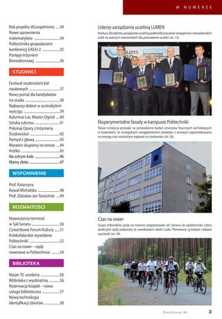 Życie Uczelni nr 134 3
W N U M E R Z E
Czas na rower
Grupa miłośników jazdy na rowerze zorganizowała od czerwca do października cztery
atrakcyjne rajdy połączone ze zwiedzaniem okolic Łodzi. Planowane są kolejne ciekawe
wycieczki (str. 50).
Liderzy zarządzania uczelnią LUMEN
Konkursdlaliderówzarządzaniauczelniąpodkreśliłznaczenieumiejętnościmenedżerskich
osób na ważnych stanowiskach dla powodzenie uczelni (str. 13).
Eksperymentalne fasady w kampusie Politechniki
Nowa instalacja pozwala na prowadzenie badań procesów fizycznych zachodzących
w budynkach, ze szczególnym uwzględnieniem obiektów o zerowym zapotrzebowaniu
na energię oraz neutralnym wpływie na środowisko (str. 30).
Rok projektu #EuropeHome ......34
Nowe uprawnienia
matematyków ................................34
Politechnika gospodarzem
konferencji EAEA12 ......................35
Postępy Inżynierii
Bioreaktorowej ...............................36
STUDENCI
Festiwal studenckich kół
naukowych ......................................37
Nowy portal dla kandydatów
na studia ...........................................38
Najlepszy debiut w australijskim
wyścigu .............................................39
Kolumna-Las, Miasto-Ogród .....40
Sztuka sukcesu ...............................41
Pokonaj Opory z Inżynierią
Środowiska! .....................................42
Pomysł z głową ...............................43
Maraton skupiony na stresie .....44
Krótko ................................................45
Na ostrym kole ...............................46
Mamy złoto ......................................47
WSPOMNIENIE
Prof. Katarzyna
Kowal-Michalska ............................48
Prof. Zdzisław JanTarociński .....49
ROZMAITOŚCI
Nowoczesny terminal
w Sali Senatu ...................................50
Czwartkowe Forum Kultury .......51
Krótkofalarskie wywołanie
Politechniki ......................................52
Czas na rower – rajdy
rowerowe w Politechnice ...........54
BIBLIOTEKA
Nasze 70. urodziny ........................56
Biblioteka z wyobraźnią ..............56
Rezerwacja książek – nowa
usługa biblioteczna ......................57
Nowa technologia
identyfikacji zbiorów ....................58
 