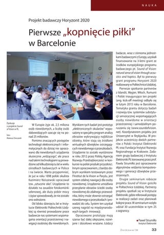 33
N A U K A
Życie Uczelni nr 134
W Europie żyje ok. 2,5 miliona
osób niewidomych, a liczbę osób
słabowidzących szacuje się na po-
nad 25 milionów.
Pomimo znaczących postępów
technologii elektronicznych i infor-
matycznych do dzisiaj nie opraco-
wano dla niewidomych urządzenia
skutecznie „widzącego”, ale prace
nadtakimitechnologiamisąprowa-
dzoneodkilkudziesięciulatwwielu
ośrodkach badawczych w Polsce
i na świecie. Warto przypomnieć,
że już w roku 1898 polski okulista
Kazimierz Noiszewski opracował
tzw. „sztuczne oko”. Urządzenie to
działało na zasadzie fotokomórki
selenowej, ale duży pobór mocy
iciężarspowodowały,żeniezostało
ono wdrożone.
Od blisko dziesięciu lat w Insty-
tucie Elektroniki Politechniki Łódz-
kiej są również prowadzone prace
badawcze nas systemami wspoma-
gania orientacji przestrzennej i na-
wigacji osobistej dla niewidomych.
Wynikiem tych badań jest prototyp
„elektronicznych okularów” wypo-
sażonywspecjalnyprogramanalizy
obrazów wykrywający najbliższe
obiekty, które stają się źródłami
wirtualnych dźwięków ostrzegają-
cychniewidomegooprzeszkodach.
Urządzenie to zostało wyróżnione
w roku 2012 przez Polską Agencję
Rozwoju Przedsiębiorczości w kon-
kursienapolskiproduktprzyszłości.
Innymopracowaniem,zbardzodo-
brym wynikiem testowanym przez
l’Institut de la Vision w Paryżu, jest
system zdalnej nawigacji dla osoby
niewidomej. Urządzenie umożliwia
przesyłanie obrazów ścieżki osoby
niewidomej do zdalnego przewod-
nika, który może słownie ostrzegać
niewidomegooprzeszkodachipro-
wadzić do celu. System ten uzyskał
szereg nagród na międzynarodo-
wych targach innowacji.
Opracowane prototypy mają
szanse być dalej ulepszane, rozwi-
jane i docelowo wrażane. Łódzcy
badacze, wraz z ośmioma jednost-
kamibadawczymizEuropy,uzyskali
finansowanie na 3-letni grant ze
środków europejskiego programu
badawczego pt. Sound of Vision:
naturalsenseofvisionthroughacou-
stics and haptics. Był to pierwszy
grant programu Horyzont 2020
realizowanywPolitechniceŁódzkiej.
Pierwsze spotkanie partnerów
z Islandii, Węgier, Włoch, Rumunii
i Polski inaugurujące ten projekt
(ang. kick-off meeting) odbyło się
w lutym 2015 roku w Barcelonie.
Tematyka grantu dotyczy badań
i rozwoju tzw. systemów substytu-
cji sensorycznej wspomagających
osoby niewidome w orientacji
przestrzennej i samodzielnym po-
ruszaniu się (www.soundofvision.
net). Koordynatorem projektu jest
Uniwersytet w Reykjaviku. W pro-
jekcie uczestniczy dwóch partne-
rów z Polski: Instytut Elektroniki
PŁ oraz Fundacja Instytut Rozwoju
Regionalnego w Krakowie. Zada-
niem grupy badawczej z Instytutu
ElektronikiPŁkierowanejprzezprof.
Pawła Strumiłło jest opracowanie
algorytmów widzenia komputero-
wego i generacji dźwięków prze-
strzennych.
Drugie seminarium robocze
projektu Sound of Vision gościło
w Politechnice Łódzkiej. Partnerzy
projektu spotkali się w Instytucie
Elektroniki,gdziereferowalipostępy
w realizacji zadań oraz planowali
kolejneprace.Wseminariumwzięło
udział 30 uczestników w tym 25
z zagranicy.
n Paweł Strumiłło
Instytut Elektroniki
Projekt badawczy Horyzont 2020
Pierwsze „kopnięcie piłki”
w Barcelonie
Dyskusje
o projekcie Sound
of Vision w PŁ
foto:
Mateusz Owczarek
 