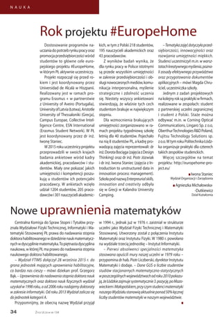 34
N A U K A
Życie Uczelni nr 134
Dostosowanie programów na-
uczaniadopotrzebrynkupracyoraz
promocjaprzedsiębiorczościwśród
studentów to główne cele euro-
pejskiego projektu #EuropeHome,
w którym PŁ aktywnie uczestniczy.
Projekt rozpoczął się przed ro-
kiem i jest koordynowany przez
Universidad de Alcalá w Hiszpanii.
Realizowany jest w ramach pro-
gramu Erasmus + w partnerstwie
z University of Aveiro (Portugalia),
UniversityofLatvia(Łotwa),Aristotle
University of Thessaloniki (Grecja),
Campus Europae, Collective Intel-
ligence Centre, ESN International
(Erasmus Student Network). W PŁ
jest koordynowany przez dr inż.
Iwonę Staniec.
W2015rokuuczestnicyprojektu
przeprowadzili w swoich krajach
badania ankietowe wśród kadry
akademickiej, pracodawców i stu-
dentów. Miały one pokazać jakich
umiejętności i kompetencji poszu-
kują u studentów ich potencjalni
pracodawcy. W ankietach wzięło
udział 1204 studentów, 205 praco-
dawcówi301nauczycieliakademic-
kich, w tym z Polski 218 studentów,
195 nauczycieli akademickich oraz
43 pracodawców.
Z wyników badań wynika, że
dla rynku pracy w Polsce istotnymi
są przede wszystkim umiejętności
w zakresie przedsiębiorczości i ob-
sługinowoczesnychmediów,komu-
nikacja interpersonalna, myślenie
strategiczne i zdolność uczenia
się. Niestety wszyscy ankietowani
stwierdzają, że właśnie tych cech
studentom brakuje w największym
stopniu.
Dla wzmocnienia brakujących
umiejętności zorganizowano w ra-
mach projektu tygodniową szkołę
letnią dla 40 studentów. Pojechało
na nią 8 studentów PŁ, a kadrę pro-
wadzącą zajęcia reprezentowali: dr
inż.DorotaBociąga(zajęciazDesign
Thinking) oraz dr inż. Piotr Józwiak
i dr inż. Iwona Staniec (zajęcia z In-
troduction to unstructured data in
innovation process management).
SzkołapodnazwąEnterpreurialskills,
innovation and creativity odbyła
się w Grecji w Kalandra University
Camping.
–Tematykazajęćdotyczyłaprzed-
siębiorczości, innowacyjności oraz
rozwijania umiejętności miękkich.
Studenci uczestniczyli m.in. w warsz-
tatachkreatywnegomyślenia,pozna-
li zasady efektywnego przywództwa
oraz przygotowania dokumentów
aplikacyjnych – mówi Magda Chru-
ściel, uczestniczka szkoły.
Jednym z zadań projektowych
nakolejnyroksąpraktykiwfirmach,
realizowane w zespołach: student
z partnerskiej uczelni zagranicznej
i student z Polski. Staże można
odbywać m.in. w Corning Optical
Communications, Lingaro Sp. z o.o,
OberthurTechnologiesR&DPoland,
Fujitsu Technology Solutions sp.
zo.o.WtymrokuPolitechnikaŁódz-
ka organizuje praktyki dla czterech
takich zespołów studenckich.
Więcej szczegółów na temat
projektu: http://europehome-pro-
ject.eu/
n Iwona Staniec
Wydział Organizacji i Zarządzania
n Agnieszka Michałowska-
-Dutkiewicz
Dział Kształcenia
Centralna Komisja do Spraw Stopni i Tytułów przy-
znała Wydziałowi Fizyki Technicznej, Informatyki i Ma-
tematyki Stosowanej PŁ prawa do nadawania stopnia
doktorahabilitowanegowdziedzinienaukmatematycz-
nychwdyscypliniematematyka.Topiętnastadyscyplina
naukowa, w której PŁ ma prawo do nadawania stopnia
naukowego doktora habilitowanego.
– Wydział FTIMS dołączył 28 września 2015 r. do
grona jednostek mających uprawnienia habilitacyjne,
co bardzo nas cieszy – mówi dziekan prof. Grzegorz
Bąk.–Uprawnieniadonadawaniastopniadoktoranauk
matematycznych oraz doktora nauk fizycznych wydział
uzyskałw1998roku,aod2006rokunadajemydoktoraty
w zakresie informatyki. Od roku 2013 Wydział zalicza się
do jednostek kategorii A.
Przypomnijmy, że obecną nazwę Wydział przyjął
w 1994 r., jednak już w 1976 r. zaistniał w strukturze
uczelni jako Wydział Fizyki Technicznej i Matematyki
Stosowanej. Utworzony został z połączenia Instytutu
Matematyki oraz Instytutu Fizyki. W 1980 r. powołano
na wydziale trzecią jednostkę – Instytut Informatyki.
– Pierwsi absolwenci specjalności matematyka
stosowana opuścili mury naszej uczelni w 1979 roku –
przypomina dr hab. Piotr Liczberski, dyrektor Instytutu
Matematyki i dodaje. – Dane GUS o liczbie studentów
studiów stacjonarnych matematyczno-statystycznych
wposzczególnychwojewództwachodroku2010pokazu-
ją,żeŁódzkiezajmujesystematycznie3.pozycję,poMazo-
wieckiemiMałopolskiem,przyczymstudencimatematyki
naszegoWydziałustanowiąaktualnieponad50%łącznej
liczby studentów matematyki w naszym województwie.
n
Nowe uprawnienia matematyków
Rok projektu #EuropeHome
 
