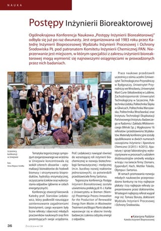 36
N A U K A
Życie Uczelni nr 134
Tematykategorocznegosympo-
zjumzorganizowanegowewrześniu
w Uniejowie koncentrowała się
wokół czterech obszarów – opty-
malizacji bioreaktorów do hodowli
biomasy i otrzymywania biopro-
duktów, hydrolizy enzymatycznej,
oczyszczaniaściekóworazwykorzy-
stania odpadów (głównie w celach
energetycznych).
Konferencję otworzył kierownik
Katedry prof. Stanisław Ledako-
wicz, który podkreślił nieustające
zainteresowanie zagadnieniami
bioinżynierii, czego wyrazem były
liczne referaty i obecność młodych
pracowników naukowych oraz firm
prezentujących swoje urządzenia.
Prof. Ledakowicz nawiązał również
do wzrastającej roli inżynierii bio-
chemicznej w rozwoju biotechno-
logii farmaceutycznej i medycznej
(m.in. burzliwy rozwój reaktorów
jednorazowych), co potwierdzili
przedstawiciele firmy Sartorius.
Tegoroczna konferencja Postępy
Inżynierii Bioreaktorowej została
uświetniona prelekcją dr H.-J. Kahle
z Uniwersytetu w Bremen (Niem-
cy) Prezentacja Process Innovation
for the Production of Renewable
Energy from Wastes in Wastewater
TreatmentandBiogasPlantsidealnie
wpasowuje się w obecne trendy
badawczezzakresuodzyskuenergii
z odpadów.
Prace naukowe przedstawili
uczestnicyzośmiuuczelni(Uniwer-
sytet Technologiczno-Przyrodniczy
w Bydgoszczy, Uniwersytet Przy-
rodniczyweWrocławiu,Uniwersytet
MariiCurie-SkłodowskiejwLublinie,
Zachodniopomorski Uniwersytet
Technologiczny w Szczecinie, Poli-
technikaŁódzka,PolitechnikaŚląska
w Gliwicach, PolitechnikaWarszaw-
ska, Politechnika Wrocławska) oraz
Instytutu Technologii Eksploatacji
Państwowego Instytutu Badawcze-
go wRadomiu iZakładuWłókienni-
czego Biliński Sp. j. Wygłoszono 16
referatówiprzedstawiono36plaka-
tów.Materiałykonferencyjnezostały
opublikowane w dwóch numerach
czasopisma Inżynieria i Aparatura
Chemiczna (3/2015 i 4/2015). Apa-
raturę i sprzęt laboratoryjny wyko-
rzystywanewprocesachzudziałem
drobnoustrojów omówiły wiodące
w kraju i na świecie firmy: Donserv,
Eppendorf, Hach, Mettler Toledo,
Olympus i Sartorius.
W ramach promowania rozwoju
młodych naukowców przeprowa-
dzono konkursy na trzy najlepsze
plakaty i trzy najlepsze referaty za-
prezentowane przez doktorantów.
Wkategoriinajlepszyreferatwygrał
mgr inż. Tomasz Boruta, doktorant
Wydziału Inżynierii Procesowej
i Ochrony Środowiska.
n Katarzyna Paździor
Katedra Inżynierii Bioprocesowej
Postępy Inżynierii Bioreaktorowej
Ogólnokrajowa Konferencja Naukowa „Postępy Inżynierii Bioreaktorowej”
odbyła się już po raz dwunasty. Jest organizowana od 1983 roku przez Ka-
tedrę Inżynierii Bioprocesowej Wydziału Inżynierii Procesowej i Ochrony
Środowiska PŁ pod patronatem Komitetu Inżynierii Chemicznej PAN. Nie-
przerwanie jest miejscem, w którym specjaliści z zakresu inżynierii bioreak-
torowej mogą wymienić się najnowszymi osiągnięciami w prowadzonych
przez nich badaniach.
Uczestnicy
konferencji
w Uniejowie
foto:
Anna Klepacz-Smółka
 