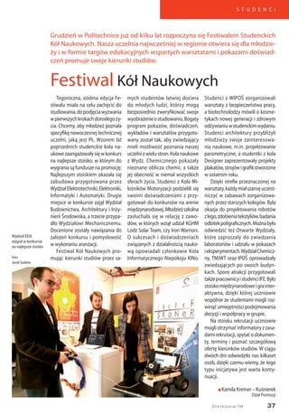 37
S T U D E N C I
Życie Uczelni nr 134
Tegoroczna, siódma edycja Fe-
stiwalu miała na celu zachęcić do
studiowania,dopodjęciawyzwania
wpierwszychkrokachdorosłegoży-
cia. Chcemy, aby młodzież poznała
specyfikę nowoczesnej technicznej
uczelni, jaką jest PŁ. Wzorem lat
poprzednich studenckie koła na-
ukowezaangażowałysięwkonkurs
na najlepsze stoisko, w którym do
wygrania są fundusze na promocję.
Najlepszym stoiskiem okazała się
zabudowa przygotowana przez
WydziałElektrotechniki,Elektroniki,
Informatyki i Automatyki. Drugie
miejsce w konkursie zajął Wydział
Budownictwa, Architektury i Inży-
nierii Środowiska, a trzecie przypa-
dło Wydziałowi Mechanicznemu.
Docenione zostały nawiązania do
założeń konkursu i pomysłowość
w wykonaniu aranżacji.
Festiwal Kół Naukowych pro-
mując kierunki studiów przez sa-
Festiwal Kół Naukowych
Grudzień w Politechnice już od kilku lat rozpoczyna się Festiwalem Studenckich
Kół Naukowych. Nasza uczelnia najwcześniej w regionie otwiera się dla młodzie-
ży i w formie targów edukacyjnych wspartych warsztatami i pokazami doświad-
czeń promuje swoje kierunki studiów.
mych studentów łatwiej dociera
do młodych ludzi, którzy mogą
bezpośrednio zweryfikować swoje
wyobrażenieostudiowaniu.Bogaty
program pokazów, doświadczeń,
wykładów i warsztatów przygoto-
wany został tak, aby zwiedzający
mieli możliwość poznania naszej
uczelni z wielu stron. Koła naukowe
z Wydz. Chemicznego pokazały
nieznane oblicza chemii, a także
jej obecność w niemal wszystkich
sferach życia. Studenci z Koła Mi-
łośników Motoryzacji podzielili się
swoimi doświadczeniami z przy-
gotowań do konkursów na arenie
międzynarodowej.Młodzieższkolna
zasłuchała się w relację z zawo-
dów, w których wziął udział KGHM
Lodz Solar Team, czy Iron Warriors.
O sukcesach i doświadczeniach
związanych z działalnością nauko-
wą opowiadali członkowie Koła
Informatycznego Niepokoju KINo.
Studenci z WIPOŚ zorganizowali
warsztaty z bezpieczeństwa pracy,
a biotechnolodzy mówili o kosme-
tykach nowej generacji i zdrowym
odżywianiuwstudenckimwydaniu.
Studenci architektury przybliżyli
młodzieży swoje zainteresowa-
nia naukowe, m.in. projektowanie
parametryczne, a studentki z koła
Designer zaprezentowały projekty
plakatów,strojówigrafikstworzone
w ostatnim roku.
Dzięki strefie przeznaczonej na
warsztaty,każdymiałszansęuczest-
niczyć w zabawach zorganizowa-
nych przez starszych kolegów. Była
okazja do projektowania robotów
zlego,zdobieniatekstyliów,badania
odbitekpoligraficznych.Możnabyło
odwiedzić też Otwarte Wydziały,
które zapraszały do zwiedzania
laboratoriów i udziału w pokazach
ieksperymentach.WydziałChemicz-
ny, TMiWT oraz IPOŚ oprowadzały
zwiedzających po swoich budyn-
kach. Sporo atrakcji przygotowali
takżepracownicyistudenciIFE.Było
stoiskomiędzynarodoweigrainter-
aktywna, dzięki której uczniowie
wspólnie ze studentami mogli roz-
winąć umiejętności podejmowania
decyzji i współpracy w grupie.
Na stoisku rekrutacji uczniowie
mogli otrzymać informatory z zasa-
dami rekrutacji, spytać o dokumen-
ty, terminy i poznać szczegółową
ofertę kierunków studiów. W ciągu
dwóch dni odwiedziło nas kilkaset
osób, dzięki czemu wiemy, że tego
typu inicjatywa jest warta konty-
nuacji.
n Kamila Kremer – Kuśnierek
Dział Promocji
Wydział EEIA
wygrał w konkursie
na najlepsze stoisko
foto:
Jacek Szabela
 