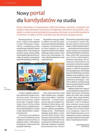 38
S T U D E N C I
Życie Uczelni nr 134
Rekrutacja.p.lodz.pl – to nowy
serwis, w którym nacisk położono
na walor informacyjny i funkcjo-
nalność, uwzględniając przede
wszystkimjegoczytelnośćiłatwość
nawigacji.Banernastroniegłównej
przykuwa uwagę ciekawą grafiką,
a poszczególne jego elementy pro-
wadzą do podstron zawierających
ważne dla kandydatów informacje.
Wyróżnikiem strony jest zakład-
ka „Wybierz kierunek dla siebie”,
opracowana także dla kandydatów
z zagranicy, w której krok po kro-
ku można zapoznać się z ofertą
kształceniawPolitechniceŁódzkiej.
Wybierając kolejne punkty można
poznać opis interesującego kie-
runku,sylwetkęabsolwenta,atakże
zasady rekrutacji.
Multimedialne odpowiadać będzie
za niezawodność systemu CMS.
Do pracy włączeni zostali również
studenci z Klubu Fotograficznego PŁ.
Uruchomienie serwisu to począ-
tek prac mających na celu poprawę
widocznościportaluPŁwInternecie.
Nowy system CMS utrzymywany
przez Centrum Multimedialne,
wdrożenie optymalizacji dla wy-
szukiwarek internetowych oraz
umieszczenie elementów społecz-
nościowychdająszansęnawysokie
pozycje w wynikach wyszukiwań.
Serwisprzygotowanywtechnologii
ResponsiveWeb Design samoistnie
adaptuje się do urządzenia, na któ-
rym jest wyświetlany. Dzięki temu
użytkownicy korzystający z urzą-
dzeń mobilnych uzyskają dostęp
dotreściprezentowanychwsposób
dobrany do ich oczekiwań.
Kolejnymetapempracmających
nacelurozbudowęnowegoserwisu
będzie opracowanie wirtualnego
spaceru po uczelni, który pozwoli
w szybki i łatwy sposób odnaleźć
poszczególne budynki kampusu,
laboratoria i aule. W następnym
kroku utworzone zostaną wersje
językowe portalu dla kandydatów
z Ukrainy, Chin czy Francji. Ponad-
to we współpracy z Biurem ds.
Osób Niepełnosprawnych serwis
rozbudowany zostanie o elementy
ułatwiające dostęp do treści kandy-
datom z niepełnosprawnościami.
n Anna Boczkowska
Dział Promocji
Strony internetowe to najważniejsze źródło komunikacji i promocji, szczególnie dla
młodych ludzi, dla których Internet jest nieodłącznym elementem rzeczywistości. Kan-
dydaci na studia w pierwszej kolejności poszukują informacji na temat ofert kształcenia
w Internecie. Z myślą o nich PŁ utworzyła nowy, dynamiczny i przyjazny portal.
Nowy portal
dla kandydatów na studia
foto:
Jacek Szabela
Z myślą o wygodzie użytkowni-
ków zastosowano rozwijane menu.
Internauci oprócz informacji na
temat zasad rekrutacji, studiów
pierwszego i drugiego stopnia,
znajdą również ofertę studiów
doktoranckich, podyplomowych,
kursówdokształcających,e-kursów,
a także zakwaterowania i studenc-
kich aktywności.
Prezentacja poszczególnych
treści oraz ich aktualizacja tworzy
z założenia dynamiczną formę, co
podkreśla rozmiar i różnorodności
przedsięwzięć realizowanych dla
przyszłych studentów.
Nowy portal utworzony został
dzięki wspólnej pracy i zaangażo-
waniu pracowników i studentów
Politechniki. – To bardzo ważne,
aby przy tego typu projektach wy-
korzystywać własne zasoby uczel-
ni – powiedział prof. S. Wiak, pro-
rektor ds. edukacji, pomysłodawca
nowego serwisu. – Powstał prężnie
działający zespół, złożony z przed-
stawicieli Działu Promocji, Sekcji
Rekrutacji, Działu Kształcenia, Sekcji
Umiędzynarodowienia Uczelni oraz
przedstawicieli Wydziałów, którzy
dbać będą o aktualność i zawartość
prezentowanych treści. Centrum
 