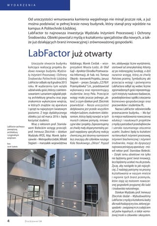 4
W Y D A R Z E N I A
Życie Uczelni nr 134
Uroczyste otwarcie budynku
kończące realizację projektu Bu-
dowa nowego budynku Wydzia-
łu Inżynierii Procesowej i Ochrony
Środowiska Politechniki Łódzkiej
LabFactorodbyłosię8grudnia2015
roku. W wydarzeniu tym wzięło
udziałwielugości,którzyzzaintere-
sowaniemiuznaniemoglądalipięk-
ną architekturę gmachu oraz jego
znakomicie wykończone wnętrza,
w których znajdzie się aparatura
i sprzęt na najwyższym światowym
poziomie. Z tego dydaktycznego
obiektu już od marca 2016 r. będą
korzystać studenci.
Wraz z rektorem prof. Stanisła-
wem Bieleckim wstęgę przecięli:
prof. Ireneusz Zbiciński – dziekan
Wydziału IPOŚ, Abp. Marek Jędra-
szewski–MetropolitaŁódzki,Witold
Stępień – marszałek województwa
łódzkiego, Marek Cieślak – wice-
prezydent Miasta Łodzi, dr Olaf
Gajl–dyrektorOśrodkaPrzetwarza-
nia Informacji, dr hab. inż. Tomasz
Olejnik–kierownikProjektu,Janusz
Stępień – prezes Zarządu „CZ.P.B.P.
Przemysłówka” S.A., przedstawiciel
wykonawcy oraz reprezentujący
studentów Jerzy Pela. Przecięcie
wstęgi miało jeszcze jednego „ak-
tora”, o czym dziekan prof. Zbiciński
powiedział – Nasza uroczystość
dedykowana jest przede wszystkim
młodymludziom,studentomidokto-
rantom, którzy będą rozwijać w tych
murach ciekawe pomysły, innowa-
cyjneideeiprojekty.Zaprezentujemy
za chwilę mały eksperymentalny po-
jazd napędzany specyficzną reakcją
chemiczną,jestskromnyrozmiarami
lecz znaczący dla członków naszego
Koła Naukowego „Oktan”. Pojazd
ten, zdobywając liczne wyróżnienia,
startował od amerykańskiej Atlanty
aż po indonezyjską Surabaję, a dziś
rozwinie wstęgę, którą za chwilę
Państwo przetną. Symboliczny akt
przecięcia wstęgi i poświęcenia
LabFactora odbył się wobec licznie
zgromadzonychgościreprezentują-
cych instytuty naukowo-badawcze,
przedsiębiorstwaispółkizotoczenia
biznesowo-gospodarczego oraz
pracowników i studentów PŁ.
Nazwa LabFactor odzwierciedla
przeznaczenie budynku. – Ma być
tomiejscerealizowanianowoczesnej
edukacji i naukowych projektów
zmyśląopotrzebachprzedsiębiorców
i szeroko rozumianego otoczenia
uczelni. Studenci będą tu kształceni
na kierunkach inżynierii procesowej,
inżynierii biochemicznej i inżynierii
środowiska, mając do dyspozycji
najnowocześniejsząaparaturę–mó-
wił rektor prof. Stanisław Bielecki.
– Dzięki temu obiektowi nie tylko
nie będziemy gonić świat innowacji,
leczbędziemyuciekaćmudoprzodu.
Życzę, aby nastąpiło to jak najszyb-
ciej. Z nadzieją patrzymy na procesy
kształtowania w naszym mieście
i regionie tych branż przemysłu,
które stają się motorem nowocze-
snej gospodarki przyjaznej dla ludzi
i środowiska naturalnego.
Dziekan Wydziału prof. Ireneusz
Zbiciński dodał – Wybudowaliśmy
LabFactorzmyśląokształceniukadry
dlanadchodzącejerytzw.zielonejgo-
spodarki–związanejm.inzodejściem
od paliw kopalnych, a także wzmo-
żonej troski o człowieka i ekosystem.
LabFactor już otwarty
Od uroczystości wmurowania kamienia węgielnego nie minął jeszcze rok, a już
można podziwiać w pełnej krasie nowy budynek, który stanął przy wjeździe na
kampus A Politechniki Łódzkiej.
LabFactor to najnowsza inwestycja Wydziału Inżynierii Procesowej i Ochrony
Środowiska. Obiekt powstał z myślą o kształceniu specjalistów dla nowych, a tak-
że już działających branż innowacyjnej i zrównoważonej gospodarki.
LabFactor zachwyca
zewnętrzną
architekturą
i oryginalnym
wnętrzem
foto:
Jacek Szabela
 
