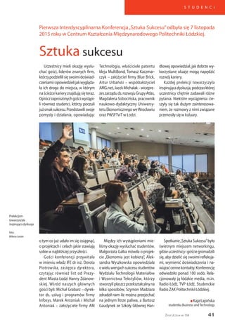 41
S T U D E N C I
Życie Uczelni nr 134
Uczestnicy mieli okazję wysłu-
chać gości, liderów znanych firm,
którzypodzielilisięswoimidoświad-
czeniamiiopowiedzielijakwygląda-
ła ich droga do miejsca, w którym
naścieżcekarieryznajdująsięteraz.
Opróczzaproszonychgościwystąpi-
li również studenci, którzy poczuli
jużsmaksukcesu.Przedstawiliswoje
pomysły i działania, opowiadając
Technologia, właściciele patentu
kleju MultiBond, Tomasz Kaczmar-
czyk – założyciel firmy Blue Brick,
Artur Urbański – współzałożyciel
AMG.net,JacekMichalak–wicepre-
zeszarząduds.rozwojuGrupyAtlas,
Magdalena Sobocińska, pracownik
naukowo-dydaktyczny Uniwersy-
tetuEkonomicznegoweWrocławiu
oraz PWSFTviT w Łodzi.
dlowej opowiedział, jak dobrze wy-
korzystane okazje mogą napędzić
rozwój kariery.
Każdej prelekcji towarzyszyła
inspirującadyskusja,podczasktórej
uczestnicy chętnie zadawali różne
pytania. Niektóre wystąpienia cie-
szyły się tak dużym zainteresowa-
niem, że rozmowy z nimi związane
przenosiły się w kuluary.
Prelekcjom
towarzyszyła
inspirująca dyskusja
foto:
Milena Leviet
Pierwsza Interdyscyplinarna Konferencja„Sztuka Sukcesu”odbyła się 7 listopada
2015 roku w Centrum Kształcenia Międzynarodowego Politechniki Łódzkiej.
Sztuka sukcesu
o tym co już udało im się osiągnąć,
o projektach i celach jakie stawiają
sobie w najbliższej przyszłości.
Gości konferencji przywitała
w imieniu władz IFE dr inż. Dorota
Piotrowska, zastępca dyrektora,
czytając również list od Prezy-
dent Miasta Łodzi Hanny Zdanow-
skiej. Wśród naszych głównych
gości byli: Michał Grabarz – dyrek-
tor ds. usług i programów firmy
Infosys, Marek Antoniak i Michał
Antoniak – założyciele firmy AM
Między ich wystąpieniami mie-
liśmy okazję wysłuchać studentów.
Małgorzata Gałka mówiła o projek-
cie „Ekonomia jest kobietą”, Alek-
sandra Wyszkowska opowiedziała
owieluwersjachsukcesustudentów
Wydziału Technologii Materiałów
i Wzornictwa Tekstyliów, którzy
stworzylipłaszczprzekształcalnyna
kilka sposobów, Szymon Madziara
zdradził nam ile można przejechać
na jednym litrze paliwa, a Bartosz
Gaudynek ze Szkoły Głównej Han-
Spotkanie„Sztuka Sukcesu”było
świetnym miejscem networkingu,
gdzieuczestnicyigościegromadzili
się, aby dzielić się swoimi refleksja-
mi, wymienić doświadczenia i na-
wiązaćcennekontakty.Konferencję
odwiedziło ponad 100 osób. Rela-
cjonowały ją łódzkie media, m.in.
Radio Łódź, TVP Łódź, Studenckie
Radio ŻAK Politechniki Łódzkiej.
n Kaja Łapińska
studentka Business andTechnology
 