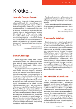 45
S T U D E N C I
Życie Uczelni nr 134
Journée Campus France
W Centrum Kształcenia Międzynarodowego IFE
odbyło się 6 listopada 2015 r. Journée Campus France
2015. Ta cykliczna ogólnopolska impreza przedstawia
możliwości bezpłatnego studiowania w języku francu-
skim we Francji oraz na Politechnice Łódzkiej. Wzięło
w niej udział 120 licealistów i gimnazjalistów z Łodzi
i regionu łódzkiego. Współorganizatorami spotkania
byli Ambasada Francji w Polsce oraz Institut Français
Varsovie. Była to też okazja do informacji o projektach
realizowanych pomiędzy PŁ i francuskimi uczelniami
oraz o kursach języka francuskiego oferowanych przez
Alliance Française w Łodzi, jak i możliwości uzyskania
dofinansowań i stypendiów Rządu Francuskiego i Am-
basady Francji.
n Mariola Józefowicz
Centrum Kształcenia Międzynarodowego
Sumo Challenge
W ósmej edycji Sumo Challenge, jednej z najwięk-
szychimpreztegotypuwkraju,wzięłaudziałrekordowa
liczba blisko 140 robotów. Międzynarodowe Zawody
Robotów odbyły się 21 listopada w łódzkim centrum
handlowym Manufaktura.
Dużą część zawodów stanowiły pojedynki robotów
walczących w rozmaitych kategoriach wagowych
Ericpol Sumo. Walki toczyły się zarówno pomiędzy 50
gramowymi maleństwami w kategorii NanoSumo, jak
i nieco większymi robotami MicroSumo i MiniSumo, aż
do trzykilogramowych wojowników w kategorii Sumo,
wktórejniepodzielnierządziłrobotonazwieSzwagier-
ka (naprawdę ostra dama...).Wśród innych atrakcji były
też trzy kategorie wyścigów Line Follower, zmagania
robotów-myszy z labiryntem, a także trzy unikatowe
wPolscekonkurencje:KetchupHouse,BearRescueoraz
Roborace. Publiczność dopingowała zawodników, ale
mogłarównieżdecydowaćwswoistymkonkursiepięk-
nościrobotów,jakimjestkategoriaFreestyle.Robotem,
który najbardziej zachwycił publiczność była MaKawa,
urządzenie do rysowania artystycznych wzorków na
pianceodkawy.RówniewielkąatrakcjęstanowiłRaptor,
czyli nasz łódzki łazik marsjański oraz MAPet, robot do
skanowanianiebezpiecznychterenów.Robotytezajęły
odpowiednio drugie i trzecie miejsce.
Na najlepszych zawodników czekało wiele cennych
nagród.Niemałąatrakcjęstanowiłynowestatuetkiwy-
świetlające za pomocą LEDów miejsce za jakie zostały
przyznane.
StudenckieKołoNaukoweRobotykiSKaNeRserdecz-
niedziękujewszystkimzawsparcieizapraszanakolejną
edycję – już za rok!
n Tomasz Sudoł
Koło Naukowe Robotyki SKaNeR
Erasmus dla każdego
Dojakiegokrajumożnawyjechaćnastudiaipraktyki
zagraniczne?Cozrobić,abydołączyćdoblisko4,5tysią-
caErasmusowcówzPolitechnikiŁódzkiejijakietoniesie
korzyści?NateiwieleinnychpytaństudenciPolitechniki
mogli otrzymać odpowiedź w czasie Mobility Week,
który minął pod hasłem Daj się porwać Erasmusowi.
MobilityWeekzacząłsięsportowo22listopadaodBiegu
Erasmusa,anastępnekilkadniwypełniłyliczneatrakcje.
Wśródnichbyłylekcjepokazowejęzykówobcychispo-
tkania ze studentami różnych kultur, warsztaty – także
kulinarne podróże ze smakiem, szkolenia i spotkania
informacyjne, czy Kawiarenka Erasmusa – nieformalne
rozmowy o Erasmusie przy kawie. Zaplanowano też
wiele konkurencji sportowych oraz niezwykły wieczór
łączący degustację dań kuchni międzynarodowej i na-
ukę tańców z różnych stron świata.
n
ARCHIFIESTA z komiksem
Już 11. Archifiesta – najważniejsze wydarzenie
kulturalne studentów architektury – odbyła się 25
listopada. W tym roku studenci bawili się pod hasłem
KOMIKS. Pierwszej części spotkania w Sali Widowisko-
wej PŁ towarzyszył wernisaż i konkurs prac powstałych
wChełmniepodczasplenerustudentówdrugiegoroku.
WyróżnionerysunkibędąwystawionenalicytacjęWOŚP
w styczniu 2016 r. Głównymi atrakcjami na scenie była
premiera filmu przygotowanego przez organizatorów-
-studentów, debiutancki występ zespołu Such_Archi
orazpokazmagicznychsztuczekstudentaarchitektury
Piotra Kwiatkowskiego. Później zabawa przeniosła się
do Studenckiego Klubu Futurysta.
Krótko...
n
 