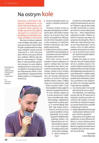 46
S T U D E N C I
Życie Uczelni nr 134
Rozmowa z Michałem Nie-
łacznym, doktorantem w Ka-
tedrze Dynamiki Maszyn, któ-
ry oprócz nauki zajmuje się
rzadko uprawianą dyscypliną:
wyścigami na rowerach nie-
posiadającychjednokierunko-
wego sprzęgła ani hamulców.
Taki rower, na których większość
z nas nie dałaby rady jeździć, nazy-
wany jest potocznie ostrym kołem.
Początki współzawodnictwa obej-
mują nielegalne wyścigi kurierów
rowerowych w ruchu ulicznym,
gdzie Michał zazwyczaj lokował
się w czołówce. Obecnie, gdy wła-
dze toru rowerowego im. Jerzego
Beka w Łodzi pozwoliły zawodni-
kom trenować na swym obiekcie,
współzawodnictwo przeniosło się
na welodrom. Na zorganizowanych
tam Mistrzostwach Polski w kate-
goriachMastersiCyklosportMichał
zdobył medale w 5 z 6 rozegranych
konkurencji.
n	 Czy jest to dyscyplina sportu, czy
wyczyn o charakterze ekstremal-
nym?
Ponieważ zawody torowe są
dyscyplinąolimpijską,jesttodefini-
tywnie sport. Jeśli chodzi o wyścigi
uliczne, ma to jeszcze nieco szary
odcień, ale popularność takiej jaz-
dy stale rośnie. Dyscyplina wyrosła
z chęci rywalizacji w środowisku
kurierów rowerowych, aby nadać
jeździe więcej emocji.
n	 Kolejne pytanie dotyczy sprzętu,
Czytelnikommożesięwydawać,że
przesadzamyzocenąichzdolności
do jazdy na takim rowerze?
Ostre koło oznacza przede
wszystkim sztywne połączenie osi
suportu i tylnego koła. Jest także
inna geometria ramy nawet w sto-
sunkudowyścigowegoroweruszo-
sowego, rozstaw osi jest mniejszy
niż metr. Rower ma większą zwrot-
ność, ale wymaga wykonywania
zwrotów ze znacznie większym
udziałem balansu ciałem i wielkiej
uwagi przy manewrowaniu, gdyż
można zawadzić kołem o but!
Kręcićpedałamitrzebaciągle.Na
torzeniemapojęciahamowania.
W ruchu ulicznym odbywa się
to przez przeniesienie środka
masy na przednie koło, odcią-
żenie tylnego i zablokowanie
nogami korb w jednej pozy-
cji, co również blokuje tylne
koło. Tego rodzaju kontro-
lowany poślizg pozwala
wytracić prędkość i ominąć
przeszkodę. Jest to zatem
połączenie ekwilibrystyki,
szybkiego refleksu i siły.
Najważniejsze jest nie-
wprowadzanie zagroże-
nia w ruchu drogowym.
O to dbają wszyscy, któ-
rzy ten sport uprawiają.
n	 Jakie są metody tre-
		 ningu?
To tajemnica, której rąbka mogę
uchylićzainteresowanym,alenato-
rze. Chętnym sugeruję dużo jazdy,
nie tylko nastawionej na wyczyn,
alerównieżwramachodpoczynku.
Poza tym – dieta! Odpowiednie
odżywianie to jeden z filarów wy-
dolności fizycznej potrzebnej do
uprawiania tej dyscypliny. Mam tu
wielki atut, moja dziewczyna Iwo-
na jest moją dietetyczką i mocno
wspiera mnie nie tylko podczas
zawodów,alepoprostunacodzień.
n	 Czy da się pomimo tych znaczą-
cych ograniczeń jeździć bezpiecz-
nie na ostrym kole?
Według mnie jazda na ostrym
kole jest znacznie bezpieczniejsza
od tej na zwykłym rowerze z ha-
mulcami.Dająonezłudnepoczucie
bezpieczeństwa,ostrekołowymaga
bezwzględnegoprzewidywaniasy-
tuacji drogowych i szybkiej reakcji.
Treningiwyrabiajątecechyizcałym
przekonaniemstwierdzam,żejeste-
śmy uczestnikami ruchu drogowe-
go, którzy nie stwarzają zagrożeń
i mają najmniej wypadków
n	 Czy możemy polecić taki sposób
przemieszczania się na co dzień?
Jak najbardziej, sam praktykuję
to przez cały rok. W mieście jest to
najszybszy sposób poruszania się.
Jesteśmy mile widziani w firmach
kurierskich,boitutajjesttonajszyb-
szy sposób dostarczenia przesyłek
w zatłoczonych miastach.
n	 Agdzienajbardziejwytrwalimogą
znaleźćporady,możliwościtrenin-
gów i startów w zawodach?
Zapraszamy do KS Społem, przy
welodromie na ulicy Północnej 36.
Mamy tu sekcję założoną przez
Łódzkie Towarzystwo Cyklistów.
Możnatuwypożyczyćrowertorowy
z napędem typu ostre koło i spraw-
dzić czy da się radę.
Rozmawiał
n JerzyWojewoda
Na ostrym kole
Michał Niełaczny
z sukcesem
zdobywa medale
w wyścigach na
rowerach
z ostrym kołem
foto:
arch. Michała
Niełacznego
 