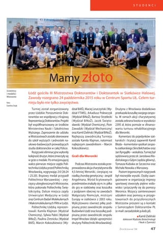 47
S T U D E N C I
Życie Uczelni nr 134
Turniej został zorganizowany
przez Łódzkie Porozumienie Dok-
torantów we współpracy z Krajową
ReprezentacjąDoktorantów.Projekt
był współfinansowany ze środków
Ministerstwa Nauki i Szkolnictwa
Wyższego. Zaproszenie do udziału
wMistrzostwachzostałoskierowane
do szkół wyższych i jednostek na-
ukowo-badawczychprowadzących
studia doktoranckie w całej Polsce.
Rozgrywkieliminacyjnewyłoniły
kolejnośćdrużyn,którezmierzyłysię
w grze o medale. Po emocjonującej
walce pierwsze miejsce zajęła Poli-
technikaŁódzkaprzedPolitechniką
Wrocławską, wygrywając 2:0 (26:24
i 25:20). Brązowy medal przypadł
Politechnice Warszawskiej – zwy-
cięzcyubiegłorocznychMistrzostw,
która pokonała Politechnikę Świę-
tokrzyską. Dalsze miejsca zajęły
Uniwersytet Medyczny w Łodzi
orazCentrumBadańMolekularnych
iMakromolekularnychPANwŁodzi.
Politechnikę Łódzką reprezen-
towali: Kamila Klajman (Wydział
Chemiczny), Sylwia Pabiś (Wydział
BiNoŻ), Paulina Zimnicka (Wydział
BAIŚ), Marcin Kokoszkiewicz (Wy-
dział BAIŚ), Maciej Leszczyński (Wy-
dział FTiMS), Arkadiusz Polewczyk
(Wydział BiNoŻ), Bartosz Strzelecki
(Wydział BiNoŻ), Jacek Święto-
sławski (Wydział Chemiczny), Piotr
Zawadzki (Wydział Mechaniczny)
orazKamilZieliński(WydziałBiNoŻ).
Najlepszą zawodniczką Turnieju
została Kamila Klajman, natomiast
najlepszym zawodnikiem – Marcin
Kokoszkiewicz.
Grali dla Weroniki
PodczasMistrzostwzostałaprze-
prowadzonaakcjacharytatywnadla
4,5-letniej Weroniki, cierpiącej na
rzadkąchorobęgenetyczną–zespół
Angelmana. Wśród licytowanych
przedmiotówznalazłysięm.in.piłka
do gry w siatkówkę oraz koszulka
z podpisem obecnej na zawodach
Małgorzaty Niemczyk, mistrzyni
Europy w siatkówce z 2003 roku.
Wylicytowano również piłkę pod-
pisaną przez zawodniczki zespołu
Budowlani Łódź oraz koszulkę pod-
pisaną przez zawodniczki zespołu
Impel Wrocław (dzięki uprzejmości
drużyny PolitechnikiWrocławskiej).
Łódź gościła III Mistrzostwa Doktorantów i Doktorantek w Siatkówce Halowej.
Zawody rozegrano 24 października 2015 roku w Centrum Sportu UŁ. Celem tur-
nieju było nie tylko zwycięstwo.
Mamy złoto
Uczestnicy
i medaliści
Mistrzostw
foto:
Ewelina Strąk
Drużyna z Wrocławia dodatkowo
przekazałakoszulkęswojegozespo-
łu. W ramach akcji charytatywnej
została zebrana kwota w wysokości
2395 zł, która pomoże w sfinanso-
waniu turnusu rehabilitacyjnego
dlaWeroniki.
Komentarz do pojedynków siat-
karskich i licytacji zapewnili Kamil
Bloda–komentatorspotkańzespo-
łusiatkarskiegoSkraBełchatóworaz
JanRyngajłło–wokalista.Turniejbył
sędziowanyprzezdr.JarosławaKło-
dzińskiegozGdyni(sędziagłówny),
Tomasza Kubiaka ze Szczecina oraz
Michała Nowaka zWarszawy.
Poziomtegorocznychrozgrywek
był niezwykle wysoki. Osoby zaan-
gażowane w organizację imprezy
sportowej stworzyły piękne wido-
wisko i przyczyniły się do pomocy
Weronice. Wszyscy zainteresowani
udziałem oraz pomocą w przygo-
towaniach do przyszłorocznych
Mistrzostw proszeni są o kontakt
z Samorządem Doktorantów PŁ
(e-mail: zarzad@dokt.p.lodz.pl).
n Kamil Zieliński
doktorantWydziału Biotechnologii
i Nauk o Żywności
 