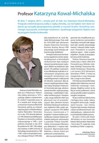48
W S P O M N I E N I E
Życie Uczelni nr 134
Katarzyna Kowal-Michalska uro-
dziła się w Pabianicach. Politech-
nikę Łódzką ukończyła w 1972 r
uzyskując.dyplomzwyróżnieniem.
Po studiach rozpoczęła pracę na
PŁ w zespole prof. Jerzego Leyko,
w ówczesnym Instytucie Mechaniki
Stosowanej, później, po zmianach
organizacyjnychwKatedrzeWytrzy-
małości Materiałów i Konstrukcji.
Już w roku 1976 obroniła doktorat,
aw1995złożyłapracęhabilitacyjną.
Powołana na stanowisko profesora
nadzwyczajnego w 1998 r., tytuł
profesora otrzymała w roku 2014.
Na przełomie lat 1981-1982 odbyła
staż naukowy w Delft University of
Technologyorazdwukrotniew1985
i1987r.stażenaStrathclydeUniver-
sitywGlasgow.Wlatach1999-2002
była prodziekanem ds. nauki Wy-
działu Mechanicznego. Przez wiele
lat (1978-2009) była sekretarzem
Zespołu Stateczności Konstrukcji
Komitetu Budowy Maszyn PAN
przyczyniając się do istotnego uak-
tywnienia jego działalności.
Tematykastatecznościkonstruk-
cji oraz zagadnienia stanów spręży-
sto-plastycznych w konstrukcjach
cienkościennych były wiodącym
obszaremjejzainteresowańnauko-
wych. Efektem tej działalności było
ponad 130 publikacji naukowych,
w tym kilkadziesiąt artykułów w re-
nomowanych czasopismach, pięć
monografii samodzielnych oraz
współredagowanych,atakżeponad
60 referatów naukowych. Była ak-
tywnymwspółorganizatoremkolej-
nych edycji Sympozjum Stateczno-
ści Konstrukcji jako jego sekretarz,
członek komitetu organizacyjnego,
naukowego i współredaktor mate-
riałów konferencyjnych. Pamiętam
z jaką uwagą dobierała skład sesji
plenarnych oraz ich przewodni-
czących. Była członkiem licznych
Komitetów Naukowych konferencji
oraz redaktorem kilku wydań spe-
cjalnych czasopisma Thin-Walled
Structures. Uczestniczyła w 11
projektach naukowo-badawczych.
Jejkilkapracnaukowo-badawczych
znalazło praktyczne zastosowanie
w przemyśle. Profesor Kowal-Mi-
chalska zrecenzowała kilkanaście
prac doktorskich i 5 rozpraw habi-
litacyjnych. Wypromowała trzech
doktorów, z których dwóch jest
profesorami uniwersyteckimi.
Jakonauczycielakademickiprzy-
gotowała lub zmodyfikowała pro-
gramy kształcenia wytrzymałości
materiałów,mechanikiciałastałego,
teorii płyt i powłok wprowadzając
nowości z własnych badań nauko-
wych. Prowadzone na wysokim
poziomie zajęcia – także w języku
angielskim, cieszyły się dużą popu-
larnością wśród studentów.
Profesor Katarzyna Kowal-Mi-
chalska była w latach 2004-2010
Przewodniczącą Oddziału Łódz-
kiego Polskiego Towarzystwa Me-
chaniki Teoretycznej i Stosowanej,
a od czerwca 2010 Sekretarzem
Generalnym PTMTS. Z funkcji tej
zrezygnowała w maju bieżącego
roku z uwagi na stan zdrowia.
Prof. Katarzyna Kowal-Michalska
zdobyłasobieniekłamanyszacunek
środowiska naukowego i zawo-
dowego. Mogliśmy zwrócić się do
Niej ze swoimi problemami, a Kasia
zawszepotrafiłaznaleźćwyważone,
rozsądne rozwiązanie.
Wżyciurodzinnymbyłakochaną
i kochającą żoną, matką i babcią.
Szczególnie dumna była z dwójki
swoich wnucząt – Zuzi i Antosia.
PasjąKasibyłyzwierzęta.Hodowała
z dużym zamiłowaniem konie i ota-
czałaopiekąpsy–zwłaszczate,któ-
re potrzebowały ludzkiej pomocy.
Na wieść o śmierci prof. Kowal-
-Michalskiej na ręce kierownika
Katedry Wytrzymałości Materiałów
i Konstrukcji PŁ napłynęło wiele
kondolencji z Polski i z zagranicy.
n Radosław Mania
KatedraWytrzymałości Materiałów
i Konstrukcji
Profesor Katarzyna Kowal-Michalska
W dniu 7 sierpnia 2015 r. zmarła prof. dr hab. inż. Katarzyna Kowal-Michalska.
Przegrała wielomiesięczną walkę z ciężką chorobą. Już nie będzie nam dane wi-
dywać jej szczupłej dystyngowanej sylwetki w murach Uczelni. Straciliśmy wzo-
rowego nauczyciela, cenionego naukowca i życzliwego przyjaciela. Będzie nam
tej przyjaźni bardzo brakowało.
 