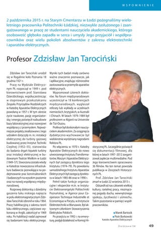 49
W S P O M N I E N I E
Życie Uczelni nr 134
Zdzisław Jan Tarociński urodził
się w Rogalinie koło Poznania 18
grudnia 1921 r.
Pracę na Wydziale Elektrycz-
nym PŁ rozpoczął w 1949 r. pod
kierownictwem prof. Stanisława
Dzierzbickiego, współuczestnicząc
w stopniowym przekształcaniu
Zespołu Przyrządów Rozdzielczych
w Katedrę Aparatów Elektrycznych
powołaną w 1957 r. W tym okresie
życie naukowe, pasję organizator-
ską i energię poświęcił rozbudowie
bazy laboratoryjnej oraz rozwojowi
współpracy z przemysłem. Najważ-
niejszeprojektyzrealizowanezJego
udziałem dotyczyły m. in.: instalacji
elektrycznej do turbiny gazowej
budowanej przez Instytut Techniki
Cieplnej (1952–55), stanowiska
do badania drgań łopatek turbiny
oraz instalacji elektrycznej w bu-
dowanym Teatrze Wielkim w Łodzi
(1949–57).Stworzonazostaławtedy
w Katedrze nowoczesna infrastruk-
tura badawcza pozwalająca na po-
dejmowanie prac konstruktorskich
ibadawczychnawysokimpoziomie
oraz na rozwój współpracy między-
narodowej.
Rozprawę doktorską z dziedziny
gaszenia łuku niskiego napięcia
wpoluelektromagnetycznymZdzi-
sławTarocińskiobroniłwroku1964.
Pracę habilitacyjną z zakresu teorii
łuku elektrycznego, częściowo wy-
konaną w Anglii, zakończył w 1969
roku. Po habilitacji nadal zajmował
się badaniami łuku elektrycznego.
Wyniki tych badań miały zarówno
ważne znaczenie poznawcze, jak
iaplikacyjne,znajdującróżnorodne
zastosowaniawprzemyśleaparatów
elektrycznych.
Wypromował czterech dokto-
rów. Na forum międzynarodowym
uczestniczył w 18 konferencjach
międzynarodowych, wygłaszał
referaty lub wykłady w uczelniach
niemieckich,brytyjskich,wAustralii
i Chinach. W latach 1979–1984 był
profesorem w Algierii na Universite
deTizi-Ouzou.
Profesorbyłdoskonałymnauczy-
cielemakademickim.Zaosiągnięcia
dydaktyczno-wychowawcze był
wielokrotniewyróżnianynagrodami
Rektora PŁ.
Po włączeniu w 1970 r. Katedry
Aparatów Elektrycznych do nowo
utworzonegoInstytutuTransforma-
torów,MaszyniAparatówElektrycz-
nych był zastępcą dyrektora tego
Instytutu (1974–79). Po powołaniu
samodzielnegoInstytutuAparatów
Elektrycznychbyłzastępcądyrekto-
ra w latach 1985-86 oraz w 1990 r.
Pełnił także funkcje organiza-
cyjne i eksperckie m.in. w Instytu-
cie Elektroenergetyki Politechniki
Poznańskiej, w Agence pour Co-
operaion Technique Industrielle et
Economique w Paryżu, w Instytucie
ElektrotechnikiwWarszawie.Byłak-
tywnym członkiem Stowarzyszenia
Elektryków Polskich.
Po przejściu w 1992 r. na emery-
turę,podjąłdziałalnośćwKomisjiHi-
storycznejPŁ.Szczególniepoświęcił
się dokumentacji filmowej, dla
której w latach 1997–2012 zorgani-
zował zaplecze multimedialne. Pod
Jego kierownictwem opracowano
36 filmów. Na ten temat powstała
publikacja w Zeszytach Historycz-
nych PŁ.
Prof. Zdzisław Jan Tarociński
zmarł w Łodzi 22 września 2015 r.
Odszedłodnasczłowiekwielkiej
kultury, rzetelnej pracy, niezmąco-
nej pogody ducha, wewnętrznego
spokoju, życzliwości i uśmiechu.
Takimpozostaniewpamięciwspół-
pracowników.
n Marek Bartosik
n Piotr Borkowski
Katedra Aparatów Elektrycznych
2 października 2015 r. na Starym Cmentarzu w Łodzi pożegnaliśmy wielo-
letniego pracownika Politechniki Łódzkiej, niezwykle zasłużonego i zaan-
gażowanego w pracę ze studentami nauczyciela akademickiego, którego
osobowość głęboko zapadła w serca i umysły Jego przyjaciół i współpra-
cowników oraz wielu pokoleń absolwentów z zakresu elektrotechniki
i aparatów elektrycznych.
Profesor Zdzisław Jan Tarociński
 