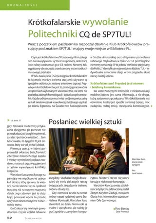 52
R O Z M A I T O Ś C I
Życie Uczelni nr 134
Czymjestkrótkofalarstwo?Przedewszystkimpolega
ono na nawiązywaniu łączności za pomocą radiostacji
i nie należy utożsamiać go z CB-radiem. Niestety, taki
wypaczonyobrazczęstoprzedstawianyjestwśrodkach
masowego przekazu.
WcelunawiązaniaQSO(wżargoniekrótkofalarskim
to łączność między dwiema stacjami) używane są
specjalneradiostacje,zestawyantenowe,osprzęt.Przy-
wilejem krótkofalowców jest to, że mogą pracować na
urządzeniach wykonanych własnoręcznie, na które nie
potrzeba żadnych homologacji i dodatkowych zezwo-
leń.Każdyradioamatormusimiećswójniepowtarzalny
wskaliświatowejznakwywoławczy.Możnagouzyskać
po zdaniu Egzaminu na Świadectwo Radiooperatora
jący. Przekazał mu też trzy przyka-
zania dyrygenta: po pierwsze nie
przeszkadzać,podrugieinspirować,
zarażaćipotrzeciewiedzieć…Sam
Gość uważa, że dyrygent to jest kie-
rowca, który wie jak jechać i dokąd.
Pierwszą operą, w której po-
prowadził orkiestrę, była „Traviata”.
Zderzenie młodzieńczego zapału
i wiedzy wyniesionej podczas stu-
diów z rutyną i przyzwyczajeniami
artystów wywoływało konflikty
i napięcia.
WarcisławKunczwróciłuwagęna
panujący we współczesnej operze
kult obrazu, który sprawia, że więk-
szy nacisk kładzie się na spektakl
teatralny niż na oprawę muzyczną
dzieła. Jego zdaniem jest to duży
błąd, ponieważ opera to przede
wszystkimdziełomuzycznezobec-
nością teatru.
Gość okazał się świetnym gawę-
dziarzem. Często wplatał zabawne
 c.d. ze str. 51
anegdoty. Słuchacze mogli dowie-
dzieć się wielu ciekawych rzeczy
dotyczących zarządzania teatrem,
doboru obsady itp.
Gdy rozmowa zeszła na temat
twórcy naszej rodzimej opery Sta-
nisława Moniuszki, Warcisław Kunc
stwierdził, że dzieła Moniuszki są
trudne i specyficzne, ale należy je
grać zgodnie z zamysłem kompo-
zytora. Niestety często reżyserzy
forsują w nich swoje koncepcje.
Warcisław Kunc za swoją działal-
nośćartystycznąodznaczonyzostał
Złotym Krzyżem Zasługi, medalem
Gloria Artis i niemieckim odznacze-
niem Orła Czerwonego.
n Piotr Bienias
Dział Promocji
Warcisław Kunc,
znany polski
dyrygent
foto:
Jacek Szabela
Wraz z początkiem października rozpoczął działanie Klub Krótkofalowców pra-
cujący pod znakiem SP7TUL i mający swoje miejsce w Bibliotece PŁ.
Krótkofalarskie wywołanie
Politechniki CQ de SP7TUL!
w Służbie Amatorskiej oraz otrzymaniu pozwolenia
radiowego.Przykładowo,wznakuSP7TULposzczególne
elementyoznaczają:SPtojedenzprefiksówprzypisany
dlaPolski,7identyfikujewojewództwołódzkie,TUL–in-
dywidualne oznaczenie stacji, w tym przypadku skrót
nazwy naszej uczelni.
Krótkofalarstwo? Przecież jest Internet
i telefony komórkowe.
We wszechobecnym Internecie i telekomunikacji
mobilnej istotna jest sama informacja, a nie droga,
którą zostanie ona przekazana. W krótkofalarstwie jest
odwrotnie. Istotny jest sposób transmisji (sprzęt, moc
nadajnika, rodzaj emisji, rozwiązania konstrukcyjne,
Posłaniec wielkiej sztuki
„
 