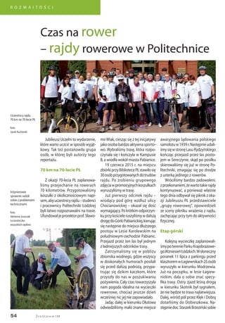 54
R O Z M A I T O Ś C I
Życie Uczelni nr 134
Jubileusz Uczelni to wydarzenie,
które warto uczcić w sposób wyjąt-
kowy. Tak też postanowiła grupa
osób, w której byli autorzy tego
reportażu.
70 km na 70-lecie PŁ
Z okazji 70-lecia PŁ zaplanowa-
liśmy przejechanie na rowerach
70 kilometrów. Przygotowaliśmy
koszulki z okolicznościowym napi-
sem,abyuczestnicyrajdu–studenci
i pracownicy Politechniki Łódzkiej
byli łatwo rozpoznawalni na trasie.
Ufundowałjeprorektorprof.Sławo-
awaryjnego lądowania polskiego
samolotuw1939r.Następnieudali-
śmysięwstronęLasuRydzyńskiego
kończąc przejazd przez las posto-
jem w Sereczynie, skąd po posiłku
skierowaliśmy się już w stronę Po-
litechniki, zmagając się po drodze
z usterką jednego z rowerów.
Wróciliśmy bardzo zadowoleni,
zprzekonaniem,żewartotakierajdy
kontynuować, a ponieważ właśnie
tego dnia odbywał się piknik z oka-
zji Jubileuszu PŁ przedstawiciele
„grupy rowerowej”, opowiedzieli
ze sceny pikniku wrażenia z rajdu,
zachęcając przy tym do aktywności
fizycznej.
Etap górski
Kolejną wycieczkę zaplanowali-
śmypoterenieParkuKrajobrazowe-
goWzniesieńŁódzkich.Wsłoneczny
poranek 11 lipca z parkingu przed
klasztoremwŁagiewnikach25osób
wyruszyło w kierunku Modrzewia.
Już na początku, w lesie Łagiew-
nickim, dała o sobie znać specy-
fika trasy. Ostry zjazd leśną drogą
w kierunku Skotnik był sygnałem,
że nie będzie to trasa najłatwiejsza.
Dalej, wśród pól przez Klęk i Dobrą
dotarliśmy do Dobieszkowa. Na-
stępniedoc.StaszekBrzezińskisobie
Czas na rower
– rajdy rowerowe w Politechnice
mirWiak, ciesząc się z tej inicjatywy
jako osoba bardzo aktywna sporto-
wo. Wybraliśmy trasę, która rozpo-
czynała się i kończyła w Kampusie
B, a wiodła wokół miasta Pabianice.
19 czerwca 2015 r. na miejscu
zbiórkiprzyBibliotecePŁstawiłosię
30osóbprzygotowanychdotrudów
rajdu. Po zrobieniu grupowego
zdjęciawpromocyjnychkoszulkach
wyruszyliśmy w trasę.
Już pierwszy odcinek rajdu –
wiodący pod górę wzdłuż ulicy
Chocianowickiej – okazał się dość
wymagający.Pokrótkimodpoczyn-
kuprzykościeleruszyliśmywdalszą
drogędoGórkiPabianickiej,kierując
się następnie do miejsca dłuższego
postoju w Lesie Karolewskim na
południowym-zachodzie Pabianic.
Przejazd przez ten las był jednym
z ładniejszych odcinków trasy.
Zatrzymaliśmy się w pobliżu
zbiornika wodnego, gdzie wszyscy
w doskonałych humorach posilali
się przed dalszą podróżą, przypa-
trując się dzikim kaczkom, które
przyszły do nas w poszukiwaniu
pożywienia. Cały czas towarzyszyła
nam pogoda idealna na wycieczki
rowerowe, chociaż jeszcze dzień
wcześniej nic jej nie zapowiadało.
Jadąc dalej w kierunku Dłutowa
odwiedziliśmy mało znane miejsce
Uczestnicy rajdu
70 km na 70-lecie PŁ
foto:
Jacek Kucharski
Inżynierowie
sprawnie radzili
sobie z problemami
technicznymi
foto:
Adrianna Juszczak
(uczestniczka
wszystkich rajdów)
 