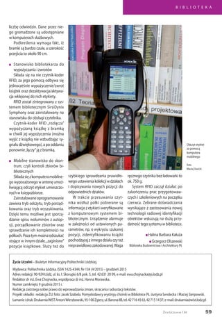 B I B L I O T E K A
59Życie Uczelni nr 134
Życie Uczelni – Biuletyn Informacyjny Politechniki Łódzkiej.
Wydawca: Politechnika Łódzka, ISSN 1425-4344, Nr 134 (4/2015) – grudzień 2015
Adres redakcji: 90-924 Łódź, ul. ks. I. Skorupki 6/8 pok. 5, tel. 42 631 20 09, e-mail: ewa.chojnacka@p.lodz.pl
Redaktor dr inż. Ewa Chojnacka, współpraca dr inż. Hanna Morawska.
Numer zamknięto 9 grudnia 2015 r.
Redakcja zastrzega sobie prawo do wprowadzania zmian, skracania i adiustacji tekstów.
Projekt okładki: redakcja ŻU, foto: Jacek Szabela. Pomysłodawcy wystroju choinki w Bibliotece PŁ: Justyna Sendecka i Maciej Sierpowski.
Łamanieidruk:DrukarniaWISTAntoniWierzbowski,95-100Zgierz,ul.Barona8B,tel.427164563,427151437,e-mail:drukarnia@wist.lodz.pl
liczbę odwiedzin. Dane przez nie-
go gromadzone są udostępniane
w komputerach służbowych.
Podkreślenia wymaga fakt, iż
bramki są bardzo czułe, a szerokość
przejścia to około 90 cm.
n	 Stanowisko bibliotekarza do
wypożyczania i zwrotów
Składa się na nie czytnik-koder
RFID, za jego pomocą odbywa się
jednocześnie wypożyczenie/zwrot
książek oraz dezaktywacja/aktywa-
cja wklejonej do nich etykiety.
RFID został zintegrowany z sys-
temem bibliotecznym SirsiDynix
Symphony oraz zainstalowany na
stanowisku do obsługi czytelnika.
Czytnik-koder RFID „rozłącza”
wypożyczaną książkę z bramką
w chwili jej wypożyczenia (można
wyjść z książką nie wzbudzając sy-
gnału dźwiękowego), a po oddaniu
ponownie„łączy”ją z bramką.
n	 Mobilne stanowisko do skon-
trum, czyli kontroli zbiorów bi-
bliotecznych
Składasięzkomputeramobilne-
go wyposażonego w antenę umoż-
liwiającą odczyt etykiet umieszczo-
nych w księgozbiorze.
Zainstalowaneoprogramowanie
zawiera tryb odczytu, tryb porząd-
kowania oraz tryb wyszukiwania.
Dzięki temu możliwe jest sporzą-
dzanie spisu woluminów z autop-
sji, porządkowanie zbiorów oraz
sprawdzanie ich kompletności na
półkach.Pozatymmożnaodszukać
stojące w innym dziale,„zaginione”
pozycje książkowe. Służy też do
Odczyt etykiet
za pomocą
komputera
mobilnego
foto:
Maciej Siwicki
szybkiego sprawdzania prawidło-
wegoustawieniakolekcjiwdziałach
i dopisywania nowych pozycji do
odpowiednich działów.
W trakcie przesuwania czyt-
nika wzdłuż półki pobierane są
informacje z etykiet i weryfikowane
z komputerowym systemem bi-
bliotecznym. Urządzenie alarmuje
w zależności od ustawionych pa-
rametrów, np. o wykryciu szukanej
pozycji, zidentyfikowaniu książki
pochodzącejzinnegodziałuczyteż
nieprawidłowozakodowanej.Waga
ręcznego czytnika bez ładowarki to
ok. 750 g.
System RFID zaczął działać po
zakończeniu prac przygotowaw-
czych i szkoleniowych na początku
czerwca. Zebrane doświadczania
wynikające z zastosowania nowej
technologii radiowej identyfikacji
obiektów wskazują na dużą przy-
datność tego systemu w bibliotece.
n Halina Barbara Kałuża
n Grzegorz Olszewski
Biblioteka Budownictwa i Architektury PŁ
 