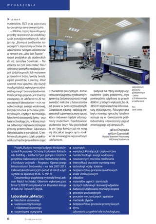 6
W Y D A R Z E N I A
Życie Uczelni nr 134
 c.d. na str. 9
materiałów, OZE oraz aparaturą
i procesami przemysłowymi jutra.
– Właśnie z tą myślą realizujemy
projekty skierowane do młodzieży
szkół ponadgimnazjalnych, takie
jak np. „Biomasa problemów na-
ukowych” i zapraszamy uczniów do
odwiedzania naszych laboratoriów
w ramach tzw. „Mini Lab-Tourów” –
mówił prodziekan ds. studenckich
dr inż. Jarosław Sowiński. – Nie
chcemy na tym poprzestać. Nasz
najnowszy pomysł to realizacja ście-
żek dydaktycznych. Ich motywem
przewodnim będą żywioły (woda,
ogień, powietrze) i procesy, które
człowiek musi ujarzmić, aby służyły
mudoprodukcji,wytworzeniaodna-
wialnejenergiiiochronyśrodowiska.
Potencjałtegoprojektujestznaczny
zważywszy, że LabFactor to 20 no-
woczesnychlaboratoriów–m.in.na-
notechnologii, energii wodorowej,
bezpieczeństwa procesów prze-
mysłowych, czystych technologii,
fotochemiistosowanej,dymu–oraz
hala technologiczna, w której moż-
na odtworzyć najnowocześniejsze
procesy przemysłowe. Aparatura
doświadczalnaowartościok.12mi-
lionówzłzakupionadziękiprojekto-
wisłużyćbędzieprowadzeniuzajęć
ocharakterzepraktycznym–kształ-
ceniurozwijającemuwyobraźnięin-
żynierską.Gościeuroczystościmogli
zwiedzić niektóre z laboratoriów
już prawie w pełni wyposażonych.
Gospodarze z dumą i radością pre-
zentowalisupernowoczesnysprzęt,
który niebawem będzie udostęp-
niony studentom. Przedstawiciel
studentów Jerzy Pela powiedział,
że on i jego koledzy już nie mogą
się doczekać rozpoczęcia nauki
w tak innowacyjnie wyposażonym
LabFactorze.
Budynekmaczterykondygnacje
naziemne i jedną podziemną. Jego
powierzchnia użytkowa to prawie
4500m2
,zktórychwiększość,book.
3850m2
topowierzchniainfrastruk-
tury dydaktycznej. Futurystyczna
bryła nowego gmachu idealnie
wpisuje się w równocześnie post-
industrialny i nowoczesny pejzaż
zmieniającego się kampusu PŁ.
n Ewa Chojnacka
n Adam Szymański
Wydział Inżynierii Procesowej
i Ochrony Środowiska
Projekt„Budowa nowego budynku Wydziału In-
żynierii Procesowej i Ochrony Środowiska Politech-
niki Łódzkiej – LabFactor” jest jednym z ostatnich
projektówrealizowanychprzezPolitechnikęŁódzką
z funduszy unijnych – Programu Operacyjnego
Infrastruktura i Środowisko – na lata 2007-2013.
Całkowitykosztinwestycjitoponad51mlnzł,wtym
wydatki na aparaturę to ok. 12 mln zł.
DokumentacjęprojektowąwykonałafirmaLach-
man Pabich Architekci. Głównym wykonawcą jest
firma Cz.P.B.P Przemysłówka S.A. Projektem kieruje
dr hab. inż.Tomasz P. Olejnik.
Laboratoria LabFactor:
n	 fotochemii stosowanej
n	 suszenia rozpryskowego
	 i niskotemperaturowego
n	 suszenia parą przegrzaną
n	automatyki
n	 wentylacji, klimatyzacji i ciepłownictwa
n	 nanotechnologii i energii wodorowej
n	 nowoczesnych procesów rozdzielania
n	 intensyfikacji procesów wymiany masy
n	 technologii wody i ścieków
n	 bezpieczeństwa procesów reaktorowych
n	 analiz środowiskowych
n	odpadów
n	 materiałów sypkich i ziarnistych
n	 czystych technologii i konwersji odpadów
n	 badania i kształtowania morfologii cząstek
n	 procesów podstawowych
n	 procesów mechanicznych i aparatów
n	 mechaniki płynów
n	 bezpieczeństwa procesów przemysłowych
n	dymu
Laboratoria uzupełnia hala technologiczna
Laboratorium
procesów
podstawowych
– jedno
z 20 laboratoriów
w LabFactorze
foto:
Jacek Szabela
 