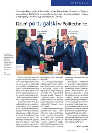 7
W Y D A R Z E N I A
Życie Uczelni nr 134
Współpraca między uczelniami
obejmie m.in. wspólne projekty na-
ukowe,wymianęstudentówikadry
naukowej, partnerzy będą także
łączyć wysiłki w zdobywaniu euro-
pejskich funduszy na prowadzenie
badań oraz wspólnie doskonalić
technikinauczania.Działaniatesłu-
żyć będą zacieśnieniu już istnieją-
cychkontaktówmiędzyuczelniami,
które są sygnatariuszami umowy.
Instituto Superior Tecnico (tzw.
wielkaszkołainżynierii,architektury,
nauki i technologii) od powstania
w1911r.jestnajbardziejrenomowa-
nąuczelniątechnicznąwPortugalii,
plasującą się wśród najlepszych
w Europie. O wysokim poziomie
prowadzonych tam badań i prac
naukowychświadczym.in.specjalny
program realizowany wspólnie ze
słynną amerykańską uczelnią Mas-
sachusetts Institute of Technology,
pozostającąwczołówceświatowych
rankingów.
Do Łodzi przyjechał prezydent
Instituto Superior Tecnico prof. Ar-
lindo Oliveira oraz wiceprezydent
ds. współpracy z zagranicą prof.
Miguel Silveira, którym towarzyszył
ambasador RP w Portugalii prof.
Bronisław Misztal. – Cieszymy się
z podpisania umowy z ważnymi
polskimi uczelniami. Ten dokument
pozwoli na umocnienie współpracy
między Polską i Portugalią – mówił
prof. Oliveira.
Polskie uczelnie reprezentowali:
prof. Stanisław Bielecki – rektor
Politechniki Łódzkiej, prof. Tomasz
Szmuc – prorektor ds. współpra-
cy Akademii Górniczo-Hutniczej
w Krakowie, prof. Krzysztof Le-
wenstein – prorektor ds. studiów
Politechniki Warszawskiej i prof.
Krzysztof Czupryński – prorektor
ds.naukowychWojskowejAkademii
Technicznej.
Umowa zawarta 12 października
nie była jedynym portugalskim
akcentem tego dnia w Politechnice
Łódzkiej. Prof. Arlindo Oliveira wy-
głosił w Centrum Kształcenia Mię-
dzynarodowego wykład na temat
roliuczelnitechnicznychwrealizacji
oczekiwań i potrzeb specjalistów
zzakresutechnologiiinformacyjno-
-komunikacyjnych. Wydarzeniem
towarzyszącym polsko-portugal-
skiemu spotkaniu była prezentacja
fotografii o Lizbonie przedstawiona
przezznanegoartystęfotografaCze-
sława Czaplińskiego, autora zdjęć.
Programwizytyobejmowałtakże
spotkanie w ŁódzkimTowarzystwie
Naukowym oraz wizytę w partner-
skich uczelniach zWarszawy.
n Ewa Chojnacka
Cztery polskie uczelnie: Politechnika Łódzka, Politechnika Warszawska, Wojsko-
wa Akademia Techniczna oraz Akademia Górniczo-Hutnicza podpisały umowę
o współpracy z Instituto Superior Tecnico z Lizbony.
Dzień portugalski w Politechnice
Po podpisaniu
umowy (od lewej):
prof.Tomasz Szmuc,
prof. Arlindo
Oliveira, prof.
Stanisław Bielecki,
prof. Krzysztof
Czupryński
i prof. Krzysztof
Lewenstein
foto:
Jacek Szabela
 