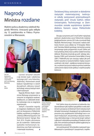8
W Y D A R Z E N I A
Życie Uczelni nr 134
Decyzję o przyznaniu prof. Ursuli Gather najwyższej
godności akademickiej senat Politechniki Łódzkiej
podjął pod koniec czerwca 2015 roku na wniosek Rady
Wydziału Mechanicznego. Uroczystość nadania dok-
toratu honoris causa odbyła się 10 listopada. Rektor
prof. Stanisław Bielecki gratulując niemieckiej uczonej
otrzymanego tytułu przypomniał, że prof. Gather jest
trzecią kobietą, której nasza uczelnia nadała honorowy
doktorat. Wcześniej otrzymały go prof. Jadwiga Jaku-
bowska (1990) i prof. Geneviève Comte-Bellot z Francji
(2001). Podkreślił przy tym znaczący wpływ jaki prof.
Gather wywarła na rozwój kontaktów między naszymi
uczelniami.Jakmówił–współpracarozwijasięintensyw-
nie,awplanachjestjeszczewiększawymianastudentów
ijednocześniewiększaliczbaaplikacjiowspólneprojekty
badawcze.
Światowej klasy autorytet w dziedzinie
statystyki matematycznej, twórczy-
ni szkoły zastosowań przemysłowych
statystyki, prof. Ursula Gather, rektor
Uniwersytetu Technicznego w Dort-
mundzie została wyróżniona tytułem
doktora honoris causa Politechniki
Łódzkiej.
Laureaci otrzymali statuetki
z rąk minister nauki i szkolnictwa
wyższego prof. Leny Kolarskiej-
-Bobińskiej. Uhonorowani zostali
badacze najwybitniejsi w swoich
dyscyplinach, odkrywcy nowych
technologii,autorzyistotnychteorii
i dzieł naukowych.
Nagrody Ministra Nauki i Szkol-
nictwa Wyższego przyznawane są
corocznie za osiągnięcia naukowe,
dydaktyczne, za całokształt dorob-
ku naukowego oraz za osiągnięcia
organizacyjne.
Jednym z laureatów nagrody
za osiągnięcia dydaktyczne został
prof. Jan Awrejcewicz z Politechniki
Łódzkiej wyróżniony za książkę pt.
„Ordinary Differential Equations and
Mechanical Systems”, Spinger, New
York 2014. Książka adresowana
jest do studentów i doktorantów
wydziałów mechanicznych, bu-
downictwa oraz fizyki technicznej
i matematyki stosowanej. n
Wybitni polscy akademicy odebrali Na-
grody Ministra. Uroczysta gala odbyła
się 12 października w Pałacu Pryma-
sowskim w Warszawie.
Nagrody
Ministra rozdane
Prof. Jan
Awrejcewicz
odbiera nagrodę
z rak minister
prof. Leny Kolarskiej-
Bobińskiej
foto:
MNiSW
Prof. Gather cieszy się uznaniem w środowisku mię-
dzynarodowymjakowybitnaspecjalistkawwieludzie-
dzinach,począwszyodzłożonychteoriistatystycznych
dobadaństosowanychskupiającychsięnaplanowaniu
procesów przy projektowaniu technologii oraz w na-
ukach medycznych. Jest pionierką w obszarze monito-
ringu telemedycznego w intensywnej terapii i jednym
zgłównychstatystykówprowadzącychbadanianatym
polu.Temutematowipoświęciławykładwygłoszonyna
zakończenie uroczystości.
Jest autorką ponad 160 artykułów naukowych opu-
blikowanych w prestiżowych czasopismach, współre-
DziekanWydziału
Mechanicznego
prof. Bogdan
Kruszyński
odczytuje treść
dyplomu
foto:
Jacek Szabela
 