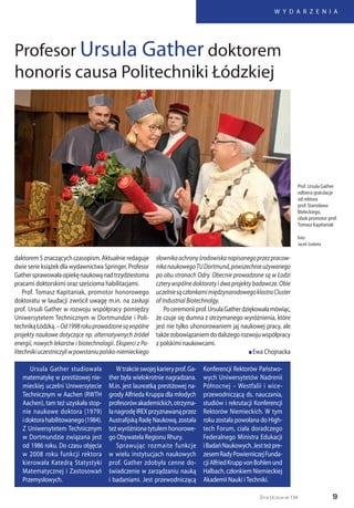 9
W Y D A R Z E N I A
Życie Uczelni nr 134
Profesor Ursula Gather doktorem
honoris causa Politechniki Łódzkiej
daktorem 5 znaczących czasopism. Aktualnie redaguje
dwie serie książek dla wydawnictwa Springer. Profesor
Gathersprawowałaopiekęnaukowąnadtrzydziestoma
pracami doktorskimi oraz sześcioma habilitacjami.
Prof. Tomasz Kapitaniak, promotor honorowego
doktoratu w laudacji zwrócił uwagę m.in. na zasługi
prof. Ursuli Gather w rozwoju współpracy pomiędzy
Uniwersytetem Technicznym w Dortmundzie i Poli-
technikąŁódzką.–Od1998rokuprowadzonesąwspólne
projekty naukowe dotyczące np. alternatywnych źródeł
energii, nowych lekarstw i biotechnologii. Eksperci z Po-
litechnikiuczestniczyliwpowstaniupolsko-niemieckiego
słownikaochronyśrodowiskanapisanegoprzezpracow-
nikanaukowegoTUDortmund,powszechnieużywanego
po obu stronach Odry. Obecnie prowadzone są w Łodzi
czterywspólnedoktoratyidwaprojektybadawcze.Obie
uczelniesączłonkamimiędzynarodowegoklastraCluster
of Industrial Biotechnolgy.
Poceremoniiprof.UrsulaGatherdziękowałamówiąc,
że czuje się dumna z otrzymanego wyróżnienia, które
jest nie tylko uhonorowaniem jaj naukowej pracy, ale
takżezobowiązaniemdodalszegorozwojuwspółpracy
z polskimi naukowcami.
n Ewa Chojnacka
Prof. Ursula Gather
odbiera gratulacje
od rektora
prof. Stanisława
Bieleckiego,
obok promotor prof.
Tomasz Kapitaniak
foto:
Jacek Szabela
Ursula Gather studiowała
matematykę w prestiżowej nie-
mieckiej uczelni Uniwersytecie
Technicznym w Aachen (RWTH
Aachen), tam też uzyskała stop-
nie naukowe doktora (1979)
idoktorahabilitowanego(1984).
Z Uniwersytetem Technicznym
w Dortmundzie związana jest
od 1986 roku. Do czasu objęcia
w 2008 roku funkcji rektora
kierowała Katedrą Statystyki
Matematycznej i Zastosowań
Przemysłowych.
Wtrakcieswojejkarieryprof.Ga-
ther była wielokrotnie nagradzana.
M.in. jest laureatką prestiżowej na-
grody Alfrieda Kruppa dla młodych
profesorówakademickich,otrzyma-
łanagrodęIREXprzyznawanąprzez
Australijską Radę Naukową, została
teżwyróżnionatytułemhonorowe-
go Obywatela Regionu Rhury.
Sprawując rozmaite funkcje
w wielu instytucjach naukowych
prof. Gather zdobyła cenne do-
świadczenie w zarządzaniu nauką
i badaniami. Jest przewodniczącą
Konferencji Rektorów Państwo-
wych Uniwersytetów Nadrenii
Północnej – Westfalii i wice-
przewodniczącą ds. nauczania,
studiów i rekrutacji Konferencji
Rektorów Niemieckich. W tym
roku została powołana do High-
tech Forum, ciała doradczego
Federalnego Ministra Edukacji
iBadańNaukowych.Jestteżpre-
zesemRadyPowierniczejFunda-
cjiAlfriedKruppvonBohlenund
Halbach, członkiem Niemieckiej
Akademii Nauki iTechniki.
 