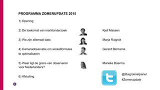 1) Opening
2) De toekomst van marktonderzoek Kjell Massen
3) We zijn allemaal data Marja Ruigrok
4) Cameraobservatie om winkelformules Gerard Blomsma
te optimaliseren
5) Waar ligt de grens van observeren Marieke Boerma
voor Nederlanders?
6) Afsluiting
PROGRAMMA ZOMERUPDATE 2015
@Ruigroknetpanel
#Zomerupdate
 