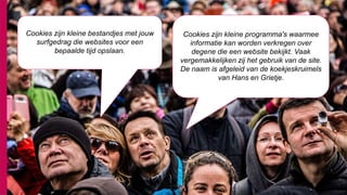 72
Cookies zijn kleine programma's waarmee
informatie kan worden verkregen over
degene die een website bekijkt. Vaak
vergemakkelijken zij het gebruik van de site.
De naam is afgeleid van de koekjeskruimels
van Hans en Grietje.
Cookies zijn kleine bestandjes met jouw
surfgedrag die websites voor een
bepaalde tijd opslaan.
 