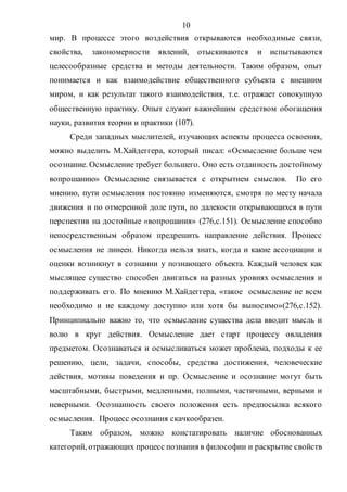 10
мир. В процессе этого воздействия открываются необходимые связи,
свойства, закономерности явлений, отыскиваются и испытываются
целесообразные средства и методы деятельности. Таким образом, опыт
понимается и как взаимодействие общественного субъекта с внешним
миром, и как результат такого взаимодействия, т.е. отражает совокупную
общественную практику. Опыт служит важнейшим средством обогащения
науки, развития теории и практики (107).
Среди западных мыслителей, изучающих аспекты процесса освоения,
можно выделить М.Хайдеггера, который писал: «Осмысление больше чем
осознание. Осмыслениетребует большего. Оно есть отданность достойному
вопрошанию» Осмысление связывается с открытием смыслов. По его
мнению, пути осмысления постоянно изменяются, смотря по месту начала
движения и по отмеренной доле пути, по далекости открывающихся в пути
перспектив на достойные «вопрошания» (276,с.151). Осмысление способно
непосредственным образом предрешить направление действия. Процесс
осмысления не линеен. Никогда нельзя знать, когда и какие ассоциации и
оценки возникнут в сознании у познающего объекта. Каждый человек как
мыслящее существо способен двигаться на разных уровнях осмысления и
поддерживать его. По мнению М.Хайдеггера, «такое осмысление не всем
необходимо и не каждому доступно или хотя бы выносимо»(276,с.152).
Принципиально важно то, что осмысление существа дела вводит мысль и
волю в круг действия. Осмысление дает старт процессу овладения
предметом. Осознаваться и осмысливаться может проблема, подходы к ее
решению, цели, задачи, способы, средства достижения, человеческие
действия, мотивы поведения и пр. Осмысление и осознание могут быть
масштабными, быстрыми, медленными, полными, частичными, верными и
неверными. Осознанность своего положения есть предпосылка всякого
осмысления. Процесс осознания скачкообразен.
Таким образом, можно констатировать наличие обоснованных
категорий, отражающих процесс познания в философии и раскрытие свойств
Copyright ОАО «ЦКБ «БИБКОМ» & ООО «Aгентство Kнига-Cервис»
 