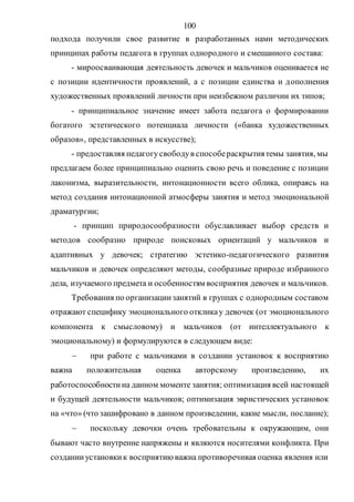 100
подхода получили свое развитие в разработанных нами методических
принципах работы педагога в группах однородного и смешанного состава:
- мироосваивающая деятельность девочек и мальчиков оценивается не
с позиции идентичности проявлений, а с позиции единства и дополнения
художественных проявлений личности при неизбежном различии их типов;
- принципиальное значение имеет забота педагога о формировании
богатого эстетического потенциала личности («банка художественных
образов», представленных в искусстве);
- предоставляя педагогусвободув способераскрытиятемы занятия, мы
предлагаем более принципиально оценить свою речь и поведение с позиции
лаконизма, выразительности, интонационности всего облика, опираясь на
метод создания интонационной атмосферы занятия и метод эмоциональной
драматургии;
- принцип природосообразности обуславливает выбор средств и
методов сообразно природе поисковых ориентаций у мальчиков и
адаптивных у девочек; стратегию эстетико-педагогического развития
мальчиков и девочек определяют методы, сообразные природе избранного
дела, изучаемого предмета и особенностям восприятия девочек и мальчиков.
Требования по организациизанятий в группах с однородным составом
отражают специфику эмоционального откликау девочек (от эмоционального
компонента к смысловому) и мальчиков (от интеллектуального к
эмоциональному) и формулируются в следующем виде:
 при работе с мальчиками в создании установок к восприятию
важна положительная оценка авторскому произведению, их
работоспособностина данном моменте занятия; оптимизация всей настоящей
и будущей деятельности мальчиков; оптимизация эвристических установок
на «что» (что зашифровано в данном произведении, какие мысли, послание);
 поскольку девочки очень требовательны к окружающим, они
бывают часто внутренне напряжены и являются носителями конфликта. При
созданииустановкик восприятию важна противоречивая оценка явления или
Copyright ОАО «ЦКБ «БИБКОМ» & ООО «Aгентство Kнига-Cервис»
 
