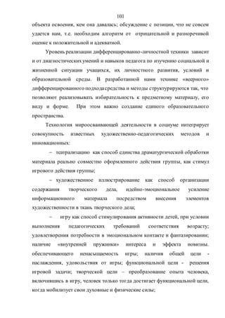 101
объекта освоения, кем она давалась; обсуждение с позиции, что не совсем
удается нам, т.е. необходим алгоритм от отрицательной и разноречивой
оценке к положительной и адекватной.
Уровень реализации дифференцированно-личностной техники зависит
и от диагностическихумений и навыков педагога по изучению социальной и
жизненной ситуации учащихся, их личностного развития, условий и
образовательной среды. В разработанной нами технике «веерного»
дифференцированного подходасредства и методы структурируются так, что
позволяют реализовывать избирательность к предметному материалу, его
виду и форме. При этом важно создание единого образовательного
пространства.
Технология мироосваивающей деятельности в социуме интегрирует
совокупность известных художественно-педагогических методов и
инновационных:
 театрализацию как способ единства драматургической обработки
материала реально совместно оформленного действия группы, как стимул
игрового действия группы;
 художественное иллюстрирование как способ организации
содержания творческого дела, идейно-эмоциональное усиление
информационного материала посредством внесения элементов
художественности в ткань творческого дела;
 игру как способ стимулирования активности детей, при условии
выполнения педагогических требований соответствия возрасту;
удовлетворения потребности в эмоциональном контакте и фантазировании;
наличие «внутренней пружинки» интереса и эффекта новизны.
обеспечивающего ненасыщаемость игры; наличия общей цели -
наслаждения, удовольствия от игры; функциональной цели - решения
игровой задачи; творческой цели – преобразование опыта человека,
включившись в игру, человек только тогда достигает функциональной цели,
когда мобилизует свои духовные и физические силы;
Copyright ОАО «ЦКБ «БИБКОМ» & ООО «Aгентство Kнига-Cервис»
 