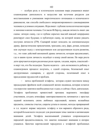 102
 особую роль в эстетическом освоении мира учащимися имеют
социоигровая деятельность и искусство как источник ресурсов для
восстановления и умножения энергетического потенциала и психического
равновесия; как способа свободного импровизированного самовыражения
человека в условных ситуациях. Игра имеет глубокие психологическиекорни
и значение в жизни человека. Согласно Ф.Перлзу, каждая личность имеет две
сцены: личную сцену, где в глубине скрытых мыслей каждый непрерывно
репетирует свое будущее; и публичную сцену, на которой можно увидеть
поступки личности (279). Сценарий может походить на сентиментальную
драму, фантастические приключения, трагедию, сагу, фарс, роман, комедию
или скучную пьесу с конструктивным или деструктивным ходом развития,
т.е., это план действий жизненной драмы личности, которая предписывает,
где и каким путем личность подойдет к концу своей жизни. По мере роста
дети приучаются играть различные роли героев, злодеев, жертв, спасателей -
и ищут тех, кто бы подыграл. Задача педагога – дать возможность ребенку в
социоигровом процессе получить, с одной стороны, безопасный опыт
деструктивных сценариев, с другой стороны, позитивный опыт в
преодолении трудностей и проблем.
 метод проблемной эстафеты, которая служит мостиком между
предыдущим фреймом всей социальной жизни индивида, которая остается
«за порогом» занятия и необходимостью «здесь и сейчас» быть деятельным.
Эстафета проблемных приветствий призвана выровнять эмосферу
участников, создать атмосферу заинтересованности; начинается с простых
заданий вспомнить своих любимых персонажей, назвать волшебные
предметы, символы счастья, секреты успеха в сказках, методы превращений
и т.п. педагог вправе запускать эстафету в том варианте образного ряда,
которыйбольшевсего подходит для реализации темы занятия и активизации
внимания детей. Эстафета высказываний учащихся сопровождается
передачей предмета-символа, что заметно повышает внимание и интерес
учащихся. Цепочки перечислений чередуются с эстафетой проблемных
Copyright ОАО «ЦКБ «БИБКОМ» & ООО «Aгентство Kнига-Cервис»
 