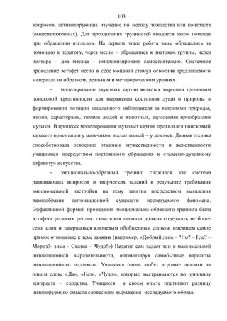 103
вопросов, активизирующих изучение по методу тождества или контраста
(вышеизложенных). Для преодоления трудностей вводится закон помощи
при обращении взглядом. На первом этапе ребята чаще обращались за
помощью к педагогу, через месяц – обращались к знатокам группы, через
полтора – два месяца – импровизировали самостоятельно. Системное
проведение эстафет несло в себе мощный стимул освоения предлагаемого
материала на образном, реальном и метафорическом уровнях.
 моделирование звуковых картин является хорошим тренингом
поисковой креативности для выражения состояния души и природы в
формировании позиции нацеленного наблюдателя за явлениями природы,
жизни, характерами, типами людей и животных, шумовыми прообразами
музыки. В процессемоделирования звуковыхкартин проявлялся поисковый
характер ориентации у мальчиков, и адаптивный – у девочек. Данная техника
способствовала освоению эталонов мужественности и женственности
учащимися посредством постоянного обращения к «телесно-духовному
алфавиту» искусства.
 эмоционально-образный тренинг сложился как система
развивающих вопросов и творческих заданий в результате требования
эмоциональной настройки на тему занятия посредством выявления
разнообразия интонационной сущности исследуемого феномена.
Эффективной формой проведения эмоционально-образного тренинга была
эстафета ролевых реплик: смысловая цепочка должна содержать не более
семи слов и завершаться ключевым обобщенным словом, имеющем самое
прямое отношение к теме занятия (например, «Добрый день – Что? – Где? –
Мороз?- зима - Сказка – Чудо!») Педагог сам задает тон в максимальной
интонационной выразительности, оптимизируя самобытные варианты
интонационного подтекста. Учащиеся очень любят игровые диалоги на
одном слове «Да», «Нет», «Чудо», которые выстраиваются по принципу
контраста – сходства. Учащиеся в своем опыте постигают разницу
интонируемого смысла словесного выражения исследуемого образа.
Copyright ОАО «ЦКБ «БИБКОМ» & ООО «Aгентство Kнига-Cервис»
 