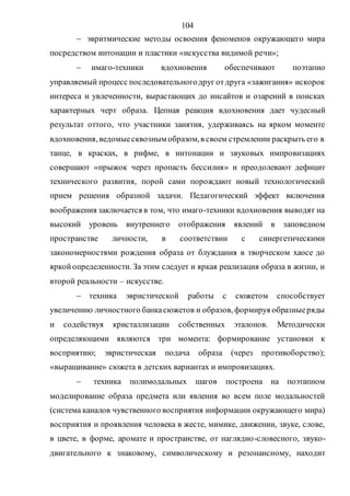 104
 эвритмические методы освоения феноменов окружающего мира
посредством интонации и пластики «искусства видимой речи»;
 имаго-техники вдохновения обеспечивают поэтапно
управляемый процесс последовательногодруг отдруга «зажигания» искорок
интереса и увлеченности, вырастающих до инсайтов и озарений в поисках
характерных черт образа. Цепная реакция вдохновения дает чудесный
результат оттого, что участники занятия, удерживаясь на ярком моменте
вдохновения, ведомыесквозным образом,в своем стремлении раскрыть его в
танце, в красках, в рифме, в интонации и звуковых импровизациях
совершают «прыжок через пропасть бессилия» и преодолевают дефицит
технического развития, порой сами порождают новый технологический
прием решения образной задачи. Педагогический эффект включения
воображения заключается в том, что имаго-техники вдохновения выводят на
высокий уровень внутреннего отображения явлений в заповедном
пространстве личности, в соответствии с синергетическими
закономерностями рождения образа от блуждания в творческом хаосе до
яркойопределенности. За этим следует и яркая реализация образа в жизни, и
второй реальности – искусстве.
 техника эвристической работы с сюжетом способствует
увеличению личностного банкасюжетов и образов, формируя образныеряды
и содействуя кристаллизации собственных эталонов. Методически
определяющими являются три момента: формирование установки к
восприятию; эвристическая подача образа (через противоборство);
«выращивание» сюжета в детских вариантах и импровизациях.
 техника полимодальных шагов построена на поэтапном
моделирование образа предмета или явления во всем поле модальностей
(система каналов чувственного восприятия информации окружающего мира)
восприятия и проявления человека в жесте, мимике, движении, звуке, слове,
в цвете, в форме, аромате и пространстве, от наглядно-словесного, звуко-
двигательного к знаковому, символическому и резонансному, находит
Copyright ОАО «ЦКБ «БИБКОМ» & ООО «Aгентство Kнига-Cервис»
 