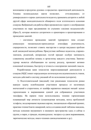 105
воплощение в продуктах духовно- и предметно- практической деятельности.
Техника полимодальных шагов позволяет, оттолкнувшись от
универсального «зерна» деятельностипедагога, применять алгоритм в любой
другой сфере монодеятельности обширного поля эстетического освоения
социума. Выбранный для работы образ проявляетсяи «зреет» в воображении
участников по мере продвижения по ступеням «лесенки модальностей»
(Прил.5), которая является алгоритмом и ориентиром в проектировании и
проведении занятий.
 системное проведение занятий турнирного типа создает
уникальную эмоционально-приподнятую атмосферу увлеченности,
сюрпризности, позволяет ставить мастерство в центре насущных проблем
всей заповедной жизни ребенка. Присутствие любимых педагогов, старших-
знатоков, родителей, интересных гостей придает особую значимость
слаженному ансамблю команд и артистизму каждого участника. Занятие-
турнир является обобщающим по целому разделу, проявляет активно
освоенный потенциал, быстроту и точность в восприятии значений смысла.
Разработанная нами технология мироосваивающей деятельности в
социуме (МДС) имеет определенную логическую последовательность этапов,
методов действий и систему указаний об их исполнении (алгоритм).
1) Подготовительный (вводный) этап реализации технологии решал
важную задачу освобождения участников процесса от негативных
впечатлений и стереотипов, от шлейфа пережитых накануне эмоций целью
гармонизации и выравнивания единой для собравщихся участников
эмосферы. На первом этапе использовались техники гармонизации
осваивающей мир личности (социоигровая методика, метод проблемной
эстафеты, моделированиезвуковых картин, эмоционально-образныйтренинг,
практика чтения благих намерений, метод создания своей эмблемы-мандалы,
методы освоения внутреннего и внешнего пространства здесь и сейчас в
группе, в парах, в триадах, индивидуально; экспресс-су-джок выравнивания,
эвритмические методы, имаго-техники самовдохновения и др.).
Copyright ОАО «ЦКБ «БИБКОМ» & ООО «Aгентство Kнига-Cервис»
 