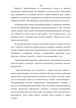 106
Наиболее затребованными из социоигровых методов в практике
организации занятий различного профиля в дополнительном образовании
были упражнения на установку высокого уровня внимания друг к другу,
собранность, слаженность,ансамблевость в действии, настройна совместную
творческую работу. Мы применяли социоигровые упражнения двух видов:
а) формирование навыков ансамблевой работы, тренировка внимания,
смелостии инициативы в партнерстве, где каждый зависит от того, что было
сделано другим, при условии достаточной свободы проявления себя (такие
как, «Каждый на своем месте в свое время», «Ты интересен всем, и все
интересны тебе», «Говорим четко, понятно, громко», «Ходим след в след»,
хоровод-письмо идр.);
б) создание условий, в которых дети имеют интерес и желание делиться
друг с другом и педагогом своими мыслями, умениями, знаниями, развитие
чувства доверия, творческую мобилизованность (цепочки-эстафеты разного
проблемного содержания, помощь в превращении, оправдание позы,
«Повтори, дополни, отличись», «Одно и то же по-разному» и др.)
Индикатором прохождения стадийосвоения опытаучащегося являлась
смена позиций от слушателя – зрителя к исполнителю, участнику и деятелю-
организатору.
1.Диагностический этап заключался в сборе исходных данных и
анализе существующего состояния субъекта и объекта освоения, выявлению
препятствия и затруднения каждого учащегося, его слабых и сильных сторон
для последующей опоры на положительное, подбор вдохновляющих и
поддерживающих методов, профилактики «эмоционального сгорания» и
ухода в негативный разрушительный аспект. На втором этапе применялись
техники диагностики затруднений и проблем в освоении (тестирование,
методы создания «Досьена самого себя», арт-портрет, метод неоконченного
предложения, метод древа причин, изучение своих сильных и слабых
сторон).
Copyright ОАО «ЦКБ «БИБКОМ» & ООО «Aгентство Kнига-Cервис»
 
