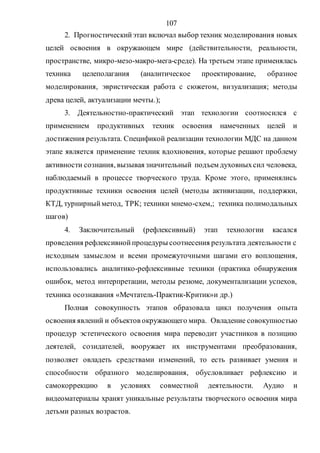 107
2. Прогностическийэтап включал выбор техник моделирования новых
целей освоения в окружающем мире (действительности, реальности,
пространстве, микро-мезо-макро-мега-среде). На третьем этапе применялась
техника целеполагания (аналитическое проектирование, образное
моделирования, эвристическая работа с сюжетом, визуализация; методы
древа целей, актуализации мечты.);
3. Деятельностно-практический этап технологии соотносился с
применением продуктивных техник освоения намеченных целей и
достижения результата. Спецификой реализации технологии МДС на данном
этапе является применение техник вдохновения, которые решают проблему
активности сознания, вызывая значительный подъем духовныхсил человека,
наблюдаемый в процессе творческого труда. Кроме этого, применялись
продуктивные техники освоения целей (методы активизации, поддержки,
КТД, турнирныйметод, ТРК; техники мнемо-схем,; техника полимодальных
шагов)
4. Заключительный (рефлексивный) этап технологии касался
проведения рефлексивнойпроцедуры соотнесения результата деятельности с
исходным замыслом и всеми промежуточными шагами его воплощения,
использовались аналитико-рефлексивные техники (практика обнаружения
ошибок, метод интерпретации, методы резюме, документализации успехов,
техника осознавания «Мечтатель-Практик-Критик»и др.)
Полная совокупность этапов образовала цикл получения опыта
освоения явлений и объектов окружающего мира. Овладение совокупностью
процедур эстетического освоения мира переводит участников в позицию
деятелей, созидателей, вооружает их инструментами преобразования,
позволяет овладеть средствами изменений, то есть развивает умения и
способности образного моделирования, обусловливает рефлексию и
самокоррекцию в условиях совместной деятельности. Аудио и
видеоматериалы хранят уникальные результаты творческого освоения мира
детьми разных возрастов.
Copyright ОАО «ЦКБ «БИБКОМ» & ООО «Aгентство Kнига-Cервис»
 